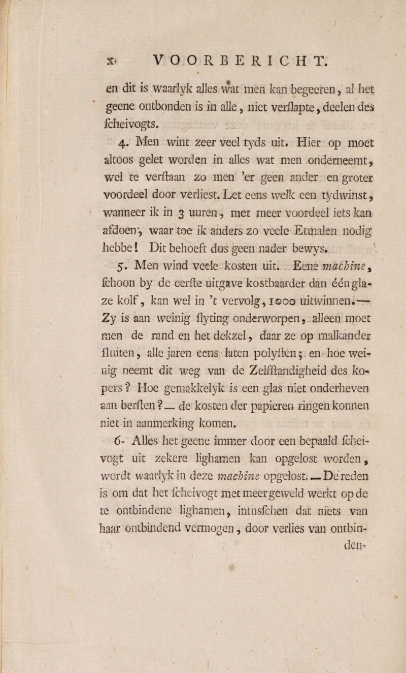 en dit is waarlyk alles wat men kan begeeren, al het geene ontbonden is in alle, niet veiilapte, deden des fcheivogts. 4. Men wint zeer veel tyds uit. Hier op moet altoos gelet worden in alles wat men onderneemt, wel te verftaaii zo men ’er geen ander en groter voordeel door verliest. Let eens welk een tydwinst, wanneer ik in 3 uuren, met meer voordeel iets kan afdoen', waar toe ik anders zo veele Etmalen nodig liebbe 1 Dit behoeft dus geen nader bewys. 5. Men wind vede kosten uit. Eene machine, fchoon by de eerde uitgave kostbaarder dan één gla- ze kolf, kan wel in ?t vervolg, 1 ©00 uit winnen.—* Zy is aan weinig flyting onderworpen, alleen moet men de rand en het dekzel, daar ze op malkander fluiten, alle jaren eens laten poïyden; en hoe wei¬ nig neemt dit weg van de Zelflhndigheid des ko¬ pers ? Hoe gemakkelyk is een glas niet onderheven aan berften?— de kosten der papieren ringen konnen niet in aanmerking komen. 6- Alles het geene immer door een bepaald Ichei- vogt uit zekere lighamen kan opgelost worden, wordt waarlyk in deze machine opgelost* — Dé reden is om dat het fcheivogt met meer ge weid werkt op de te ontbindene lighamen, intusfchen dat niets van haar ontbindend vermogen, door verlies van ontbin¬ den^