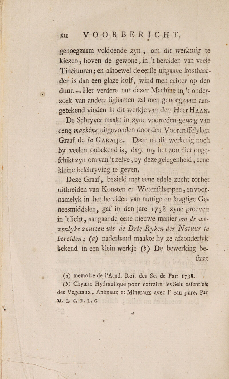 « genoegzaam voldoende zyn , om dit werktuig te kiezen , boven de gewone , in ’t bereiden van veele Tinduuren; en alhoewel de eerde uitgaave kostbaar* der is dan een glaze kolf, wind men echter op den duur. Het verdere nut dezer Machine in’t onder¬ zoek van andere lighamen zal men genoegzaam aan¬ getekend vinden in dit werkje van den HeerHAA^. De Schryver maakt in zyne voorreden gewag van eene machine uitgevonden door den Voortreffelyken Graaf de la Garaije. Daar nu dit werktuig noch by veelen onbekend is, dagt my het zou niet onge- . fchikt zyn om van ’t zelve , by deze gelegenheid, eene kleine befchryving te geven. Deze Graaf, bezield met eene edele zucht tot het uitbreiden van Konsten en Wetenfchappen, en voor- namelyk in het bereiden van nuttige en kragtige Ge¬ neesmiddelen, gaf in denjare 1738 zyne proeven in ’t licht, aangaande eene nieuwe manier om de we- zenlyke zoutten uit de Drie Ryken der Natuur te bereiden; (a) naderhand maakte hy ze afzonderlyk bekend in een klein werkje (b) De bewerking be¬ ha at : 1 ' ■ ' V ■ V; , •. > (a) memoïre de PAcad. Roi. des Sc. de Par: 1738. (Z?) Chymie Hydraulique pour extraire les Seis esfentïefs des Vegetaux, Animaux et Mineraux. avec 1’ eau pure. Par L* C. jp• L. Gt •d e