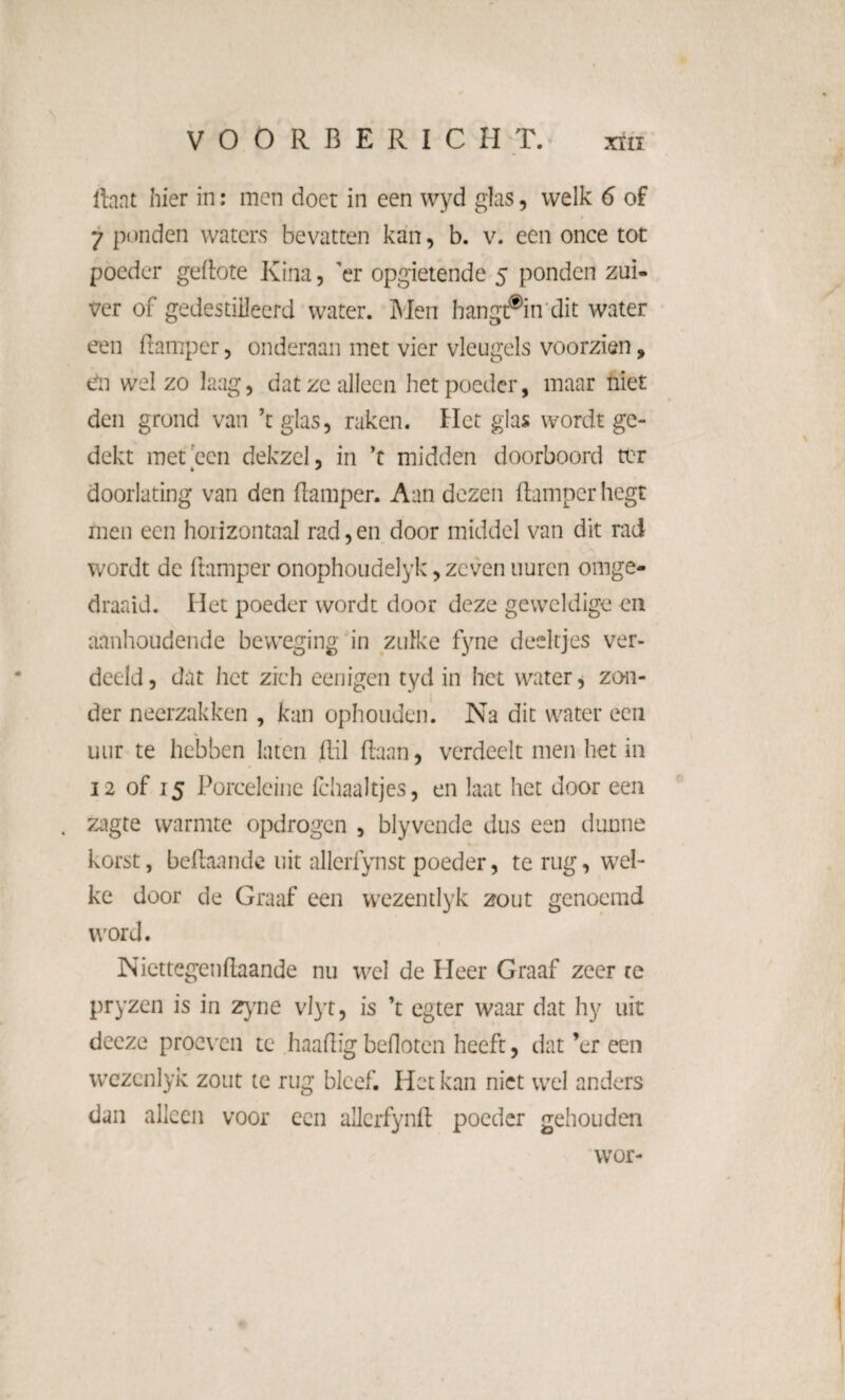 ftaat hier in: men doet in een wyd glas, welk 6 of 7 ponden waters bevatten kan, b. v. een once tot poeder geftote Kina, 'er opgietende 5 ponden zui¬ ver of gedestilleerd water. Men hangt®in dit water een ftamper, onderaan met vier vleugels voorzien, dn wel zo laag, dat ze alleen het poeder, maar niet den grond van ’t glas, raken. Het glas wordt ge¬ dekt met een dek zei, in ’t midden doorboord ter doorlating van den ftamper. Aan dezen ftamper liegt men een horizontaal rad, en door middel van dit rad wordt de ftamper onophoudelyk, zeven uuren omge¬ draaid. Het poeder wordt door deze geweldige en aanhoudende beweging in zulke fyne deeltjes ver¬ deeld, dat het zich eenigen tyd in het water, zon¬ der neerzakken , kan ophouden. Na dit water ecu uur te hebben laten ftil ftann, verdeelt men het in 12 of 15 Porcelcine fchaaltjes, en laat het door een zagte warmte opdrogen , blyveilde dus een dunne korst, beftaande uit allerfynst poeder, te rug, wel¬ ke door de Graaf een wezentlyk zout genoemd word. Niettegenftaande nu wel de Heer Graaf zeer re pryzen is in zyne vlyt, is ’t egter waar dat hy uit decze proeven te haaftïg befloten heeft, dat ’er een wezenlyk zout te rug bleef. Het kan niet wel anders dan alleen voor een allcrfynft poeder gehouden wor-