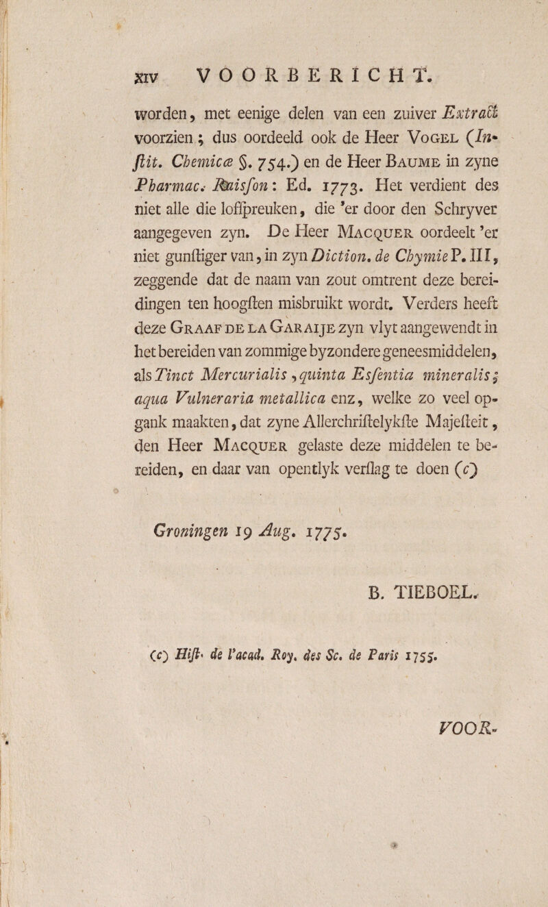 »v V O O R Ë E R I C H T. worden, met eenige delen van een zuiver Extra& voorzien; dus oordeeld ook de Heer Vogel (In* ftit. Chemicce §. 754.) en de Heer Baume in zyne Pharmac.• Miisfon: Ed. 1773. Het verdient des niet alle die lofipreuken, die ’er door den Schryver aangegeven zyn. De Heer Macquer oordeelt ’er niet gundiger van , in zyn Diction. de Chymie P. III, zeggende dat de naam van zout omtrent deze berei¬ dingen ten hoogden misbruikt wordt. Verders heeft deze Graaf de la Gar aije zyn vlyt aangewendt in het bereiden van zommige byzondere geneesmiddelen, als Tinct Mercurialis ^qiiinta Esfentia miner alis; aqua Puiner aria metallica enz, welke zo veel op- gank maakten,dat zyne Allerchridelykde Majedeit, den Heer Macquer gelaste deze middelen te be¬ reiden, en daar van opentlyk verdag te doen (V) Groningen 19 Aug. 1775. B. TIEBOEL. CO Wfl' de Vacad. Roy, des Sc. de Paris 1755. VOOR- \