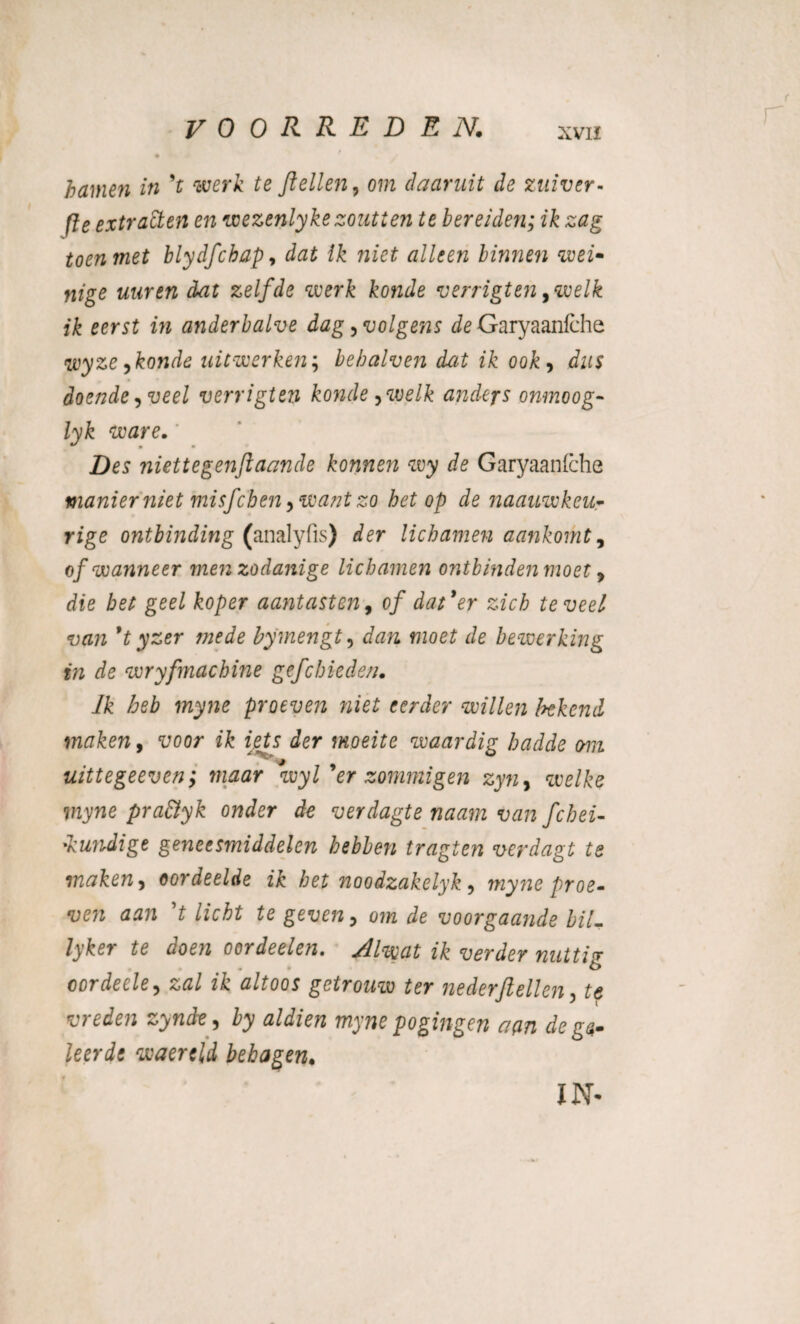 hamen in *t werk te ftellen, om daaruit de zuiver- fïe extracten en wezenlykezoutten te bereiden; ik zag toen met blydfchap, dat ik niet alleen binnen wei- Yiige uur en dat zelfde werk konde verrigten ywelk ik eerst in anderhalve dag, volgens de Garyaanfche wyze jkonde uitwerken; behalven dat ik ook> dus doende, veel verrigten konde ywelk andejs onmoog- lyk ware. Des niette gen ft aande konnen wy de Garyaanfche manier niet misfcben ,want zo het op de naauwkeu- rige ontbinding (analyfis) der lichamen aankomt, of wanneer men zodanige lichamen ontbinden moet, die gee£ koper aantasten, o/ dat*er zich teveel van 9t yzer mede by mengt, «2oe£ de bewerking in de wryfmachine gefcbieden. Ik heb myne proeven niet eerder willen bekend maken, ik iets der moeite waardig hadde om uittegeeven; maar wyl 9er sommigen zyn, we/&e ïrcywe pra&yk onder de verdagte naam van fchei- -kundige geneesmiddelen hebben tragten verdagt te maken, oordeelde ik het noodzakelyk, myne proe¬ ven aan *t licht te geven, om de voorgaande hil- lyker te doen oordeelen. Alwat ik verder nuttin oordecle, zal ik altoos getrouw ter neder/lellen, te vreden zynde , by aldien myne pogingen aan de ga- leerde waertld behagen. IN*