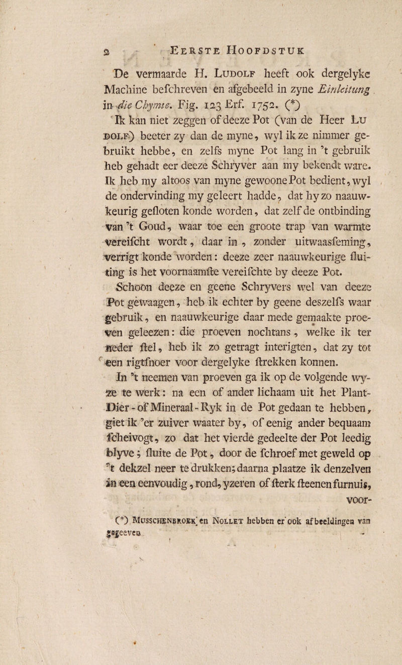 I a Eerste Hoofdstuk ,- y s. \ * De vermaarde H. Ludolf heeft ook dergelyke Machine befchreven en afgebeeld in zyne Linlcitung , in die Chymie. Fig. 123 Erf. 1752. (*) Ik kan niet zeggen of deeze Pot (van de Heer Lu dolf) beeter zy dan de myne, wyl ik ze nimmer ge* bruikt hebbe, en zelfs myne Pot lang in ’t gebruik heb gehadt eer deeze Schryver aan my bekendt ware. Ik heb my altoos van myne gewoone Pot bedient, wyï , de ondervinding my geleert hadde, dat hyzo naauw- keurig gefloten konde worden, dat zelf de ontbinding van ’t Goud, waar toe een groote trap van warmte vereifcht wordt, daar in , zonder uitwaasfeming, verrigt konde worden: deeze zeer naauwkeurige flui- ting is het voornaamfte vereifchte by deeze Pot. Schoon deeze en geene Schryvers wel van deeze Pot gèwaagen, heb ik. echter by geene deszelfs waar gebruik, en naauwkeurige daar mede gemaakte proe¬ ven geleezen: die proeven nochtans, welke ik ter «reder ftel, heb ik zo getragt interigten, dat zy tot een rigtfnoer voor dergelyke flrekken konnen. In ’t neemen van proeven ga ik op de volgende wy- te werk: na een of ander lichaam uit het Plant- Dier * of Mineraal -Ryk in de Pot gedaan te hebben * giet ik ’er zuiver waater by, of eenig ander bequaam fdheivogt, zo dat het vierde gedeelte der Pot leedig blyve; fluite de Pot, door de fchroef met geweld op f t dekzel neer te drukken; daarna plaatze ik denzelven in een eenvoudig, rond, yzeren of fterk fteenenfurnuis, voor- C) Musschenbroek en Nollet hebben er'ook afbeeldingea van jefeevea. «