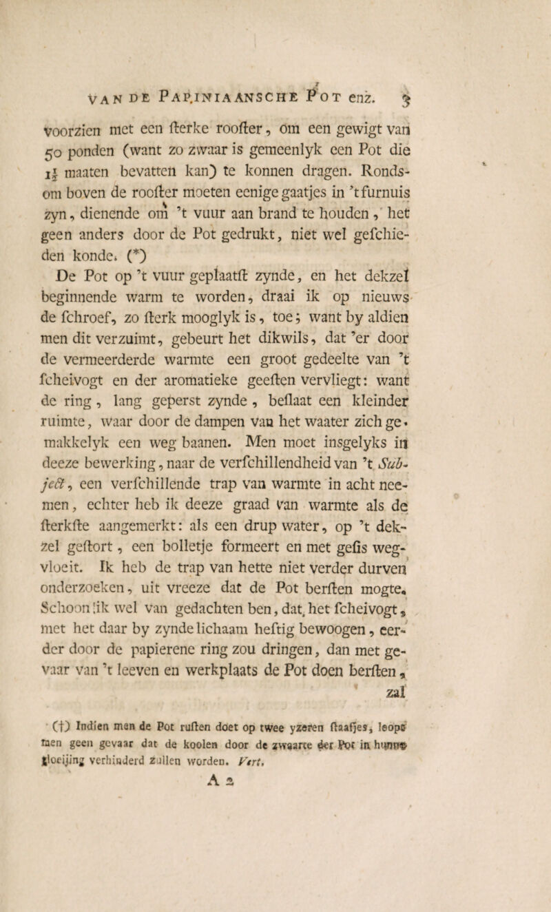 voorzien met een fterke roofter, om een gewigt van 50 ponden (want zo zwaar is gcmeenlyk een Pot die il maaten bevatten kan) te konnen dragen. Ronds¬ om boven de roefter moeten eenige gaatjes in ’tfurnuis zyn, dienende om ’t vuur aan brand te houden , het geen anders door de Pot gedrukt, niet wel gefchie- den konde* (*) De Pot op ’t vuur geplaatft zynde, en het dekzel beginnende warm te worden, draai ik op nieuws de fchroef, zo fterk mooglyk is, toe; want by aldien men dit verzuimt, gebeurt het dikwils, dat’er door de vermeerderde warmte een groot gedeelte van ’t fcheivogt en der aromatieke geeften vervliegt: want de ring , lang geperst zynde , beflaat een kleinder ruimte, waar door de dampen van het waater zich ge» makkelyk een weg baanen. Men moet insgelyks in deeze bewerking, naar de verfchillendheid van ’t Sub- jeft, een verfchillende trap van warmte in acht nee- men, echter heb ik deeze graad Pan warmte als de fterkfte aangemerkt: als een drup water, op ’t dek- zei geftort, een bolletje formeert en met gefis weg- ■ t vloeit. Ik heb de trap van hette niet verder durven onderzoeken, uit vreeze dat de Pot berften mogte* Schoon Sik wel van gedachten ben, dat, het fcheivogt, met het daar by zynde lichaam heftig bewoogen, eer¬ der door de papierene ring zou dringen, dan met ge¬ vaar van ’t leeven en werkplaats de Pot doen berften, zal CD Indien men de Pot ruften doet op twee yzeren ftaafjes, leöpff men geen gevaar dat de kooien door de zwaarte der Pot in htwffS jloeijing verhinderd zullen worden. Vtrt, \ *>