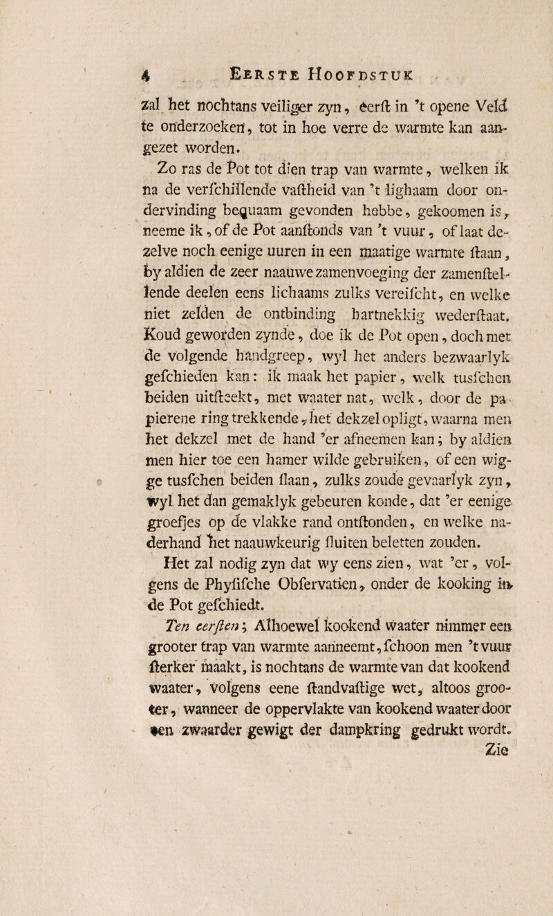 Zal het nochtans veiliger zyn, éerft in ’t opene Veld te onderzoeken', tot in hoe verre de warmte kan aan¬ gezet worden. Zo ras de Pot tot dien trap van warmte, welken ik na de verfchiilende vaflheid van ’t lighaam door on¬ dervinding be^uaam gevonden hebbe, gekoomen is r neeme ik, of de Pot aanfionds van 't vuur, of laat de¬ zelve noch eenige uuren in een maatige warmte liaan, fcy aldien de zeer naauwezamenvoeging der zamenftel- lende deelen ééns lichaams zulks vereifcht, en welke niet zelden de ontbinding hartnekkig wederftaat. Koud gewoifden zynde, doe ik de Pot open, doch met de volgende handgreep, wyl het anders bezwaarlyk gefchieden kan: ik maak het papier, welk tusfchen beiden uitfleekt, met waater nat, welk, door de pa pierene ring trekkende, het dekzel opligt, waarna men het dekzel met de hand ’er afneemen kan; by aldien men hier toe een hamer wilde gebruiken , of een wig¬ ge tusfchen beiden liaan, zulks zoude gevaarïyk zyn, wyl het dan gemaklyk gebeuren konde, dat ’er eenige groefjes op de vlakke rand ontllonden, en welke na¬ derhand het naauwkeurig fluiten beletten zouden. Het zal nodig zyn dat wy eens zien, wat ’er, vol-- gens de Phylifche Obfervatien, onder de kooking ia de Pot gefchiedt. Ten eerften; Alhoewel kookend waater nimmer een grooter trap van warmte aanneemt,fchoon men ’tvuiir ilerker maakt, is nochtans de warmte van dat kookend waater, volgens eene llandvallige wet, altoos groo- ter, wanneer de oppervlakte van kookend waater door ♦en zwaarder gewigt der dampkring gedrukt wordt. Zie