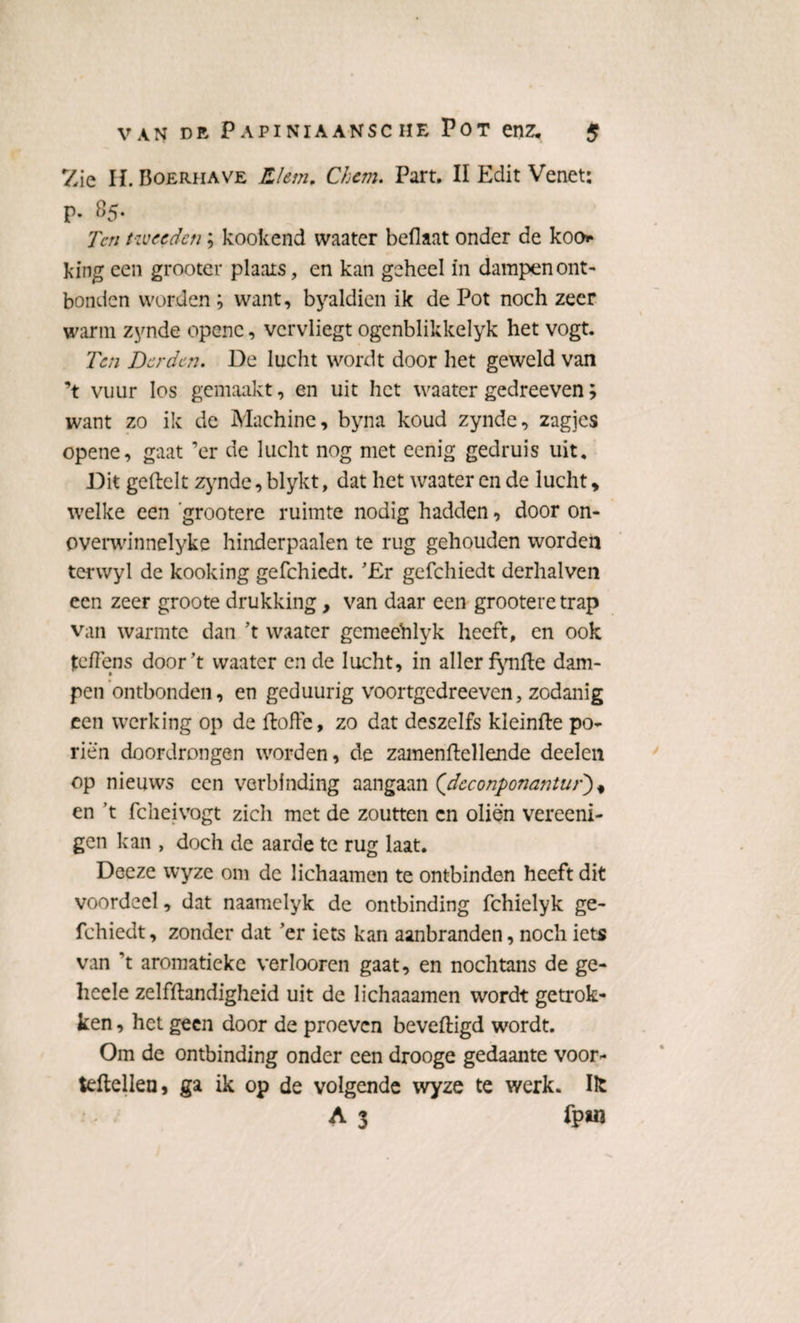 Zie H. Boerhave Riem, Chem. Part. II Edit Venet: p. 85. Ten tweeden; kookend waater beflaat onder de koo k ing een grooter plaats, en kan geheel in dampen ont¬ bonden worden ; want, byaldien ik de Pot noch zeer warm zynde openc, vervliegt ogenblikkelyk het vogt. Ten Derden. De lucht wordt door het geweld van ’t vuur los gemaakt, en uit het waater gedreeven; want zo ik de Machine, byna koud zynde, zagjes opene, gaat ’er de lucht nog met eenig gedruis uit. Dit geftelt zynde, blykt, dat het waater en de lucht, welke een 'grootere ruimte nodig hadden, door on- overwinnelyke hinderpaalen te rug gehouden worden terwyl de kooking gefchiedt. 'Er gefchiedt derhalven een zeer groote drukking, van daar een grootere trap van warmte dan ’t waater gemeehlyk heeft, en ook jtefïens door’t waater en de lucht, in aller fynfte dam¬ pen ontbonden, en geduurig voortgedreeven, zodanig een werking op de ftoffe, zo dat deszelfs kleinfte po¬ riën doordrongen worden, de zamenftellende deelen op nieuws een verbinding aangaan (dcconponantur'), en ’t fcheivogt zich met de zoutten cn oliën vereeni- gen kan , doch de aarde te rug laat. Deeze wyze om de lichaamen te ontbinden heeft dit voordeel, dat naamelyk de ontbinding fchielyk ge¬ fchiedt, zonder dat ’er iets kan aanbranden, noch iets van ’t aromatiekc verlooren gaat, en nochtans de ge- heele zelfttandigheid uit de lichaaamen wordt getrok¬ ken , het geen door de proeven beveiligd wordt. Om de ontbinding onder een drooge gedaante voor- lettellen, ga ik op de volgende wyze te werk. Ik