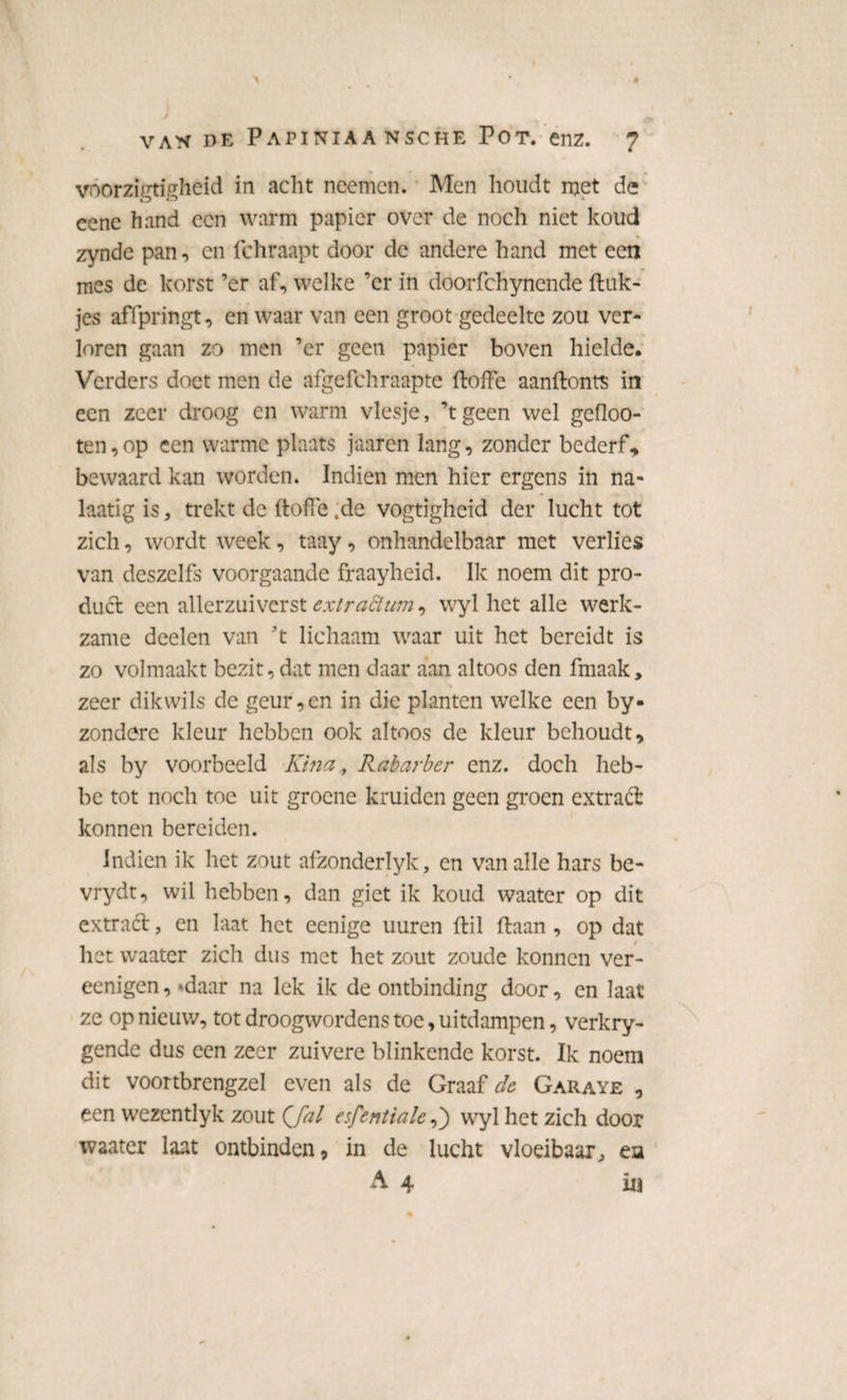 voorzigtigheid in acht neemen. Men houdt met de eenc hand een warm papier over de noch niet koud zynde pan, en fchraapt door de andere hand met een mes de korst ’er af, welke ’er in doorfchynende ftuk- jes affpringt, en waar van een groot gedeelte zou ver¬ loren gaan zo men ’er geen papier boven hielde. Verders doet men de afgefchraapte ftoffe aanftonts in een zeer droog en warm viesje, ’t geen wel gefloo- ten, op een warme plaats jaaren lang, zonder bederf* bewaard kan worden. Indien men hier ergens in na- laatig is, trekt de ftoffe ,de vogtigheid der lucht tot zich, wordt week, taay, onhandelbaar met verlies van deszelfs voorgaande fraayheid. Ik noem dit pro¬ duct een allerzuiverst extradlwn, wyl het alle werk¬ zame deelen van ’t lichaam waar uit het bereidt is zo volmaakt bezit, dat men daar aan altoos den fmaak, zeer dikwils de geur,en in die planten welke een by- zondere kleur hebben ook altoos de kleur behoudt, als by voorbeeld Kina, Rabarber enz. doch heb- be tot noch toe uit groene kruiden geen groen extract konnen bereiden. Indien ik het zout afzonderlyk, en van alle hars be- vrydt, wil hebben, dan giet ik koud waater op dit extract, en laat het eenige uuren ftil ftaan , op dat het waater zich dus met het zout zoude konnen ver- eenigen, «daar na lek ik de ontbinding door, en laat ze op nieuw, tot droogwordens toe, uitdampen, verkry- gende dus een zeer zuivere blinkende korst. Ik noem dit voortbrengzel even als de Graaf de Garaye , een wezentlyk zout Qfal esfentiale,) wyl het zich door waater laat ontbinden, in de lucht vloeibaar, ea A 4 in
