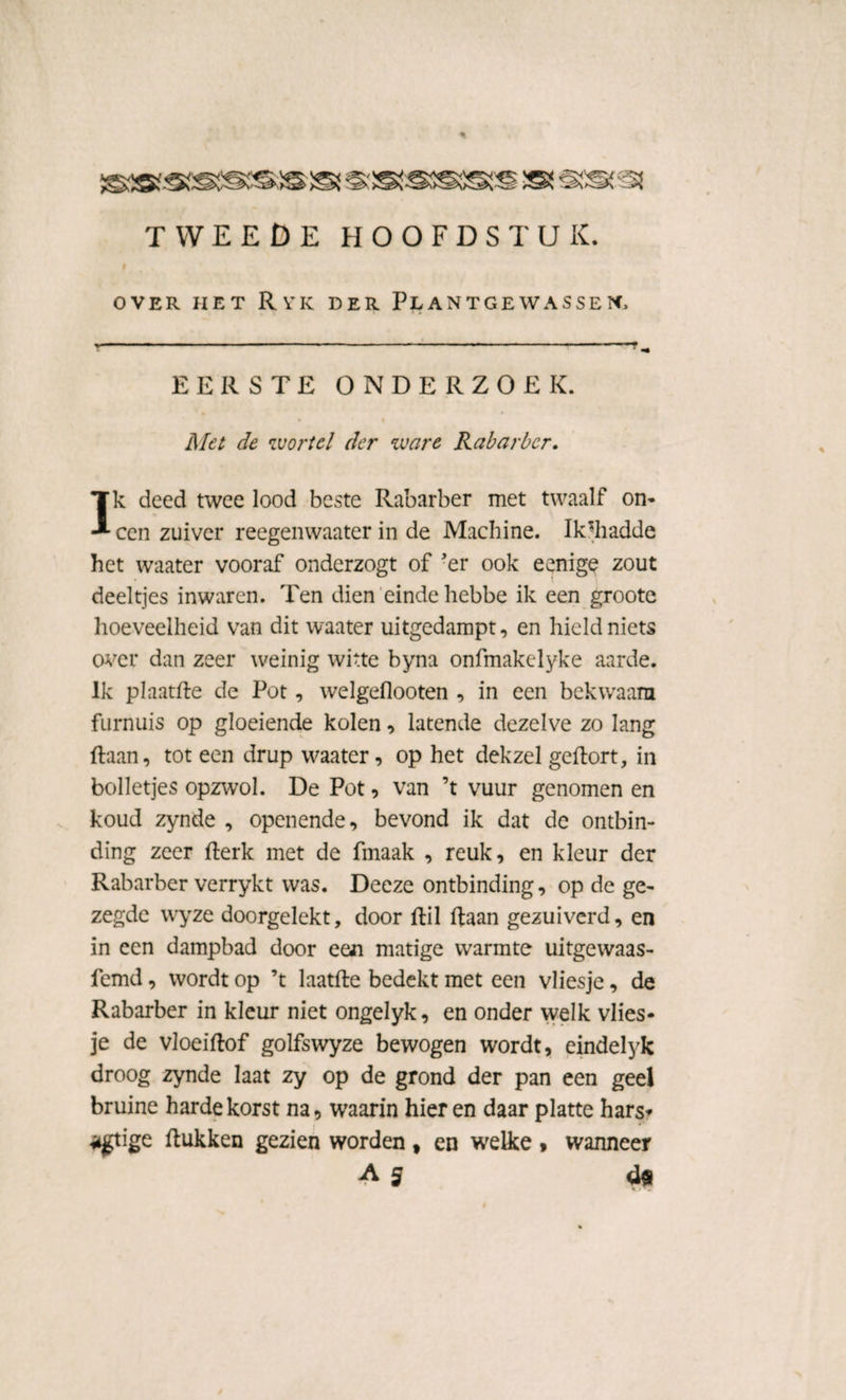 tweede hoofdstuk. OVER HET RyK DER PLANTGEWASSEN EERSTE ONDERZOEK. Met de wortel der ware Rabarber. Ik deed twee lood beste Rabarber met twaalf on- een zuiver reegenwaater in de Machine. Ik’diadde het waater vooraf onderzogt of 'er ook eenige zout deeltjes inwaren. Ten dien einde hebbe ik een groote hoeveelheid van dit waater uitgedampt, en hield niets over dan zeer weinig witte byna onfmakelyke aarde. Ik plaatfte de Pot, welgeflooten , in een bekwaam furnuis op gloeiende kolen, latende dezelve zo lang ftaan, tot een drup waater, op het dekzel geftort, in bolletjes opzwol. De Pot, van ’t vuur genomen en koud zynde , openende, bevond ik dat de ontbin¬ ding zeer fterk met de fmaak , reuk, en kleur der Rabarber verrykt was. Deeze ontbinding, op de ge¬ zegde wyze doorgelekt, door ftil ftaan gezuiverd, en in een dampbad door een matige warmte uitgewaas- femd, wordt op ’t laatfte bedekt met een vliesje, de Rabarber in kleur niet ongelyk, en onder welk vlies¬ je de vloeiftof golfswyze bewogen wordt, eindelyk droog zynde laat zy op de grond der pan een geel bruine harde korst na, waarin hier en daar platte hars* *gtige ftukken gezien worden f en welke , wanneer