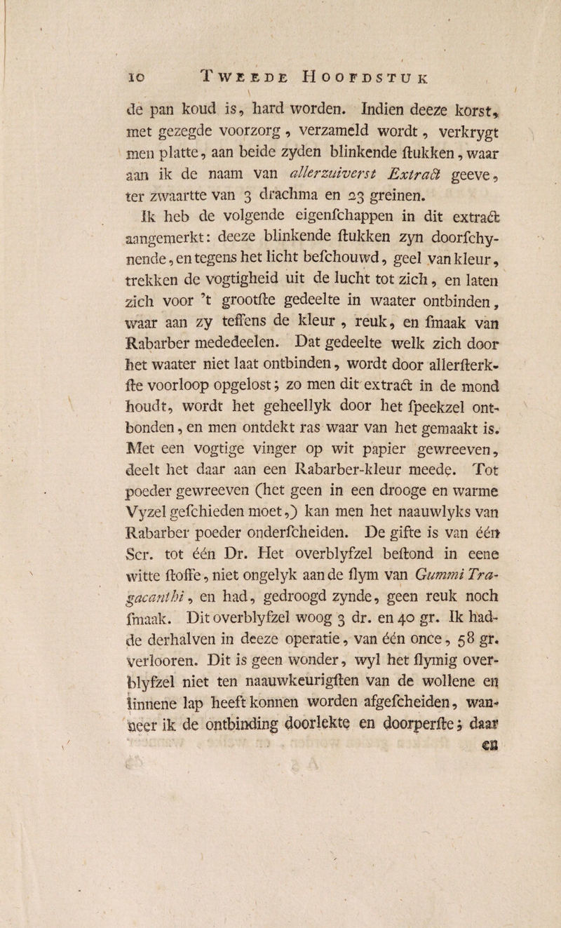 io Tweede Hoofdstuk de pan koud is, hard worden. Indien deeze korst, met gezegde voorzorg , verzameld wordt, verkrygt men platte, aan beide zyden blinkende ftukken, waar aan ik de naam van allerzuiverst Extraöt geeve, ter zwaartte van 3 drachma en £23 greinen. Ik heb de volgende eigenfchappen in dit extraéfc aangemerkt: deeze blinkende ftukken zyn doorfchy- nende, en tegens het licht befchouwd, geel van kleur, trekken de vogtigheid uit de lucht tot zich, en laten zich voor ’t grootfte gedeelte in waater ontbinden, waar aan zy teffens de kleur , reuk, en fmaak van Rabarber mededeelen. Dat gedeelte welk zich door het waater niet laat ontbinden, wordt door allerfterk- fte voorloop opgelost; zo men dit ex trad in de mond houdt, wordt het geheellyk door het fpeekzel ont¬ bonden , en men ontdekt ras waar van het gemaakt is. Met een vogtige vinger op wit papier gewreeven, deelt het daar aan een Rabarber-kleur meede. Tot poeder gewreeven (het geen in een drooge en warme Vyzel gefchieden moet,) kan men het naauwlyks van Rabarber poeder onderfcheiden. De gifte is van éér* Scr. tot één Dr. Het overblyfzel beftond in eene witte doffe, niet ongelyk aan de flym van Gummi Tra- gacanthi, en had, gedroogd zynde, geen reuk noch fmaak. Dit overblyfzel woog 3 dr. en 40 gr. Ik had- de derhalven in deeze operatie, van één once, 58 gr. Verlooren. Dit is geen wonder, wyl het flymig over¬ blyfzel niet ten naauwkeurigden van de wollene en linnene lap heeft konnen worden afgefcheiden, wan¬ neer ik de ontbinding doorlekte en doorperfte; daar m 4 '■ • ... v\