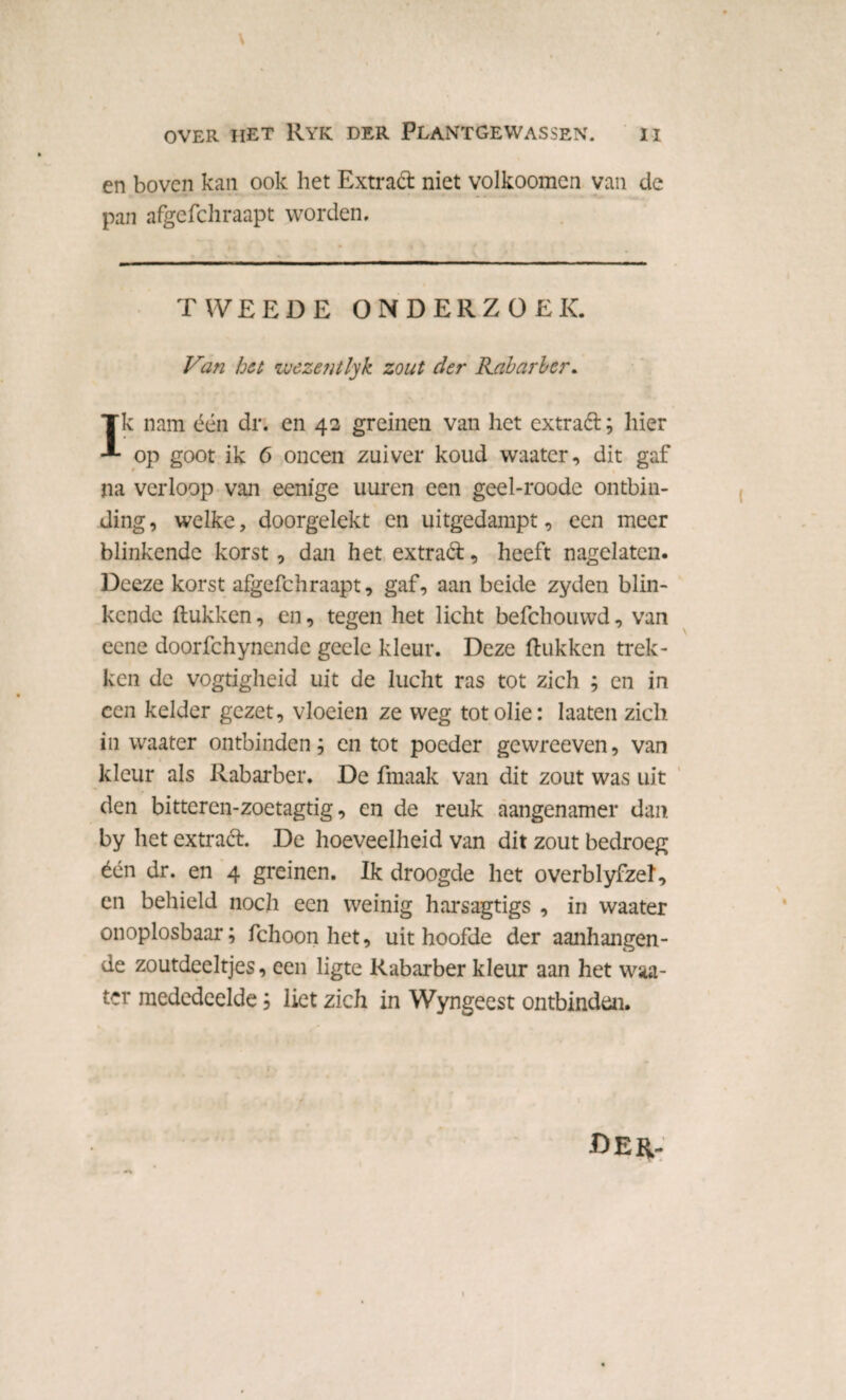 en boven kan ook het Extrad niet volkoomen van de pan afgefchraapt worden. TWEEDE ONDERZOEK. Van het wezentlyk zout der Rabarber. Tk nam één dr. en 42 greinen van het extrad; hier -*• op goot ik 6 oneen zuiver koud waater, dit gaf na verloop van eenige uuren een geel-roode ontbin¬ ding , welke, doorgelekt en uitgedampt, een meer blinkende korst, dan het extrad, heeft nagelaten. Deeze korst afgefchraapt, gaf, aan beide zyden blin¬ kende (lukken, en, tegen het licht befchouwd, van eene doorfchynende geele kleur. Deze (lukken trek¬ ken de vogtigheid uit de lucht ras tot zich ; en in een kelder gezet, vloeien ze weg tot olie: laaten zich in waater ontbinden; en tot poeder gewreeven, van kleur als Rabarber. De fmaak van dit zout was uit den bitteren-zoetagtig, en de reuk aangenamer dan by het extrad. De hoeveelheid van dit zout bedroeg één dr. en 4 greinen. Ik droogde het overblyfzel, en behield noch een weinig harsagtigs , in waater onoplosbaar; fchoon het, uit hoofde der aanhangen¬ de zoutdeeltjes, een ligte Rabarber kleur aan het waa¬ ter mededeelde; liet zich in Wyngeest ontbinden. Der-