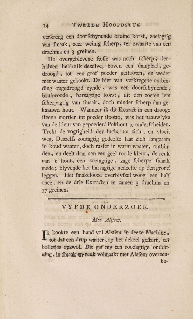 verkreeg een doorfchynende bruine korst, zoetagdg van fmaak, zeer weinig fcherp, ter zwaarte van een drachma en 3 greinen. De overgeblevene ftoffe was noch fcherp; der- halven hebbeik dezelve, boven een dampbad, ge¬ droogd, tot een grof poeder geftooten, en weder met waater gekookt. De hier van verkregene ontbin¬ ding opgedroogd zynde , was een doorfchynende* foruinroode , harsagtige korst, uit den zoeten iets fcherpagtig van fmaak, doch minder fcherp dan ge- kaauwd hout. Wanneer ik dit Extrad: in een drooge ileene mortier tot poeder ftootte, was het naauwlyks van de kleur van gepoederd Pokhout te onderfcheiden. Trekt de vogtigheid der lucht tot zich , en vloeit weg. Deszelfs zoutagtig gedeelte laat zich langzaam in koud waater, doch rasfer in warm waater, ontbin¬ den , en deelt daar aan een geel roode kleur, de reuk van \ hout, een zoetagtige, zagt fcherpe fmaak mede; blyvende het harsagtige gedeelte op den grond leggen. Het fmakelooze overblyfzel woog een half once* en de drie Extra&en te zamen 3 drachma en 37 greinen* miniwwnrnw-iK-wi' ' irrr ~r . i ■ r i ir i.m.inl.r . m ■■■>■■ i > ■ n u ■ ■■.«rw-Tg VYFDE ONDERZOEK. ■x * Met Alsfern* • . i - * - '• • • * * Ik kookte een hand vol AJsfem in deeze Machine» tot dat een drup waater, op het dekzel geftort, tot bolletjes opzwol. Dit gaf my een roodagtige ontbin¬ ding , in fmaak en- reuk volmaakt met Alsfem overeen- ko-