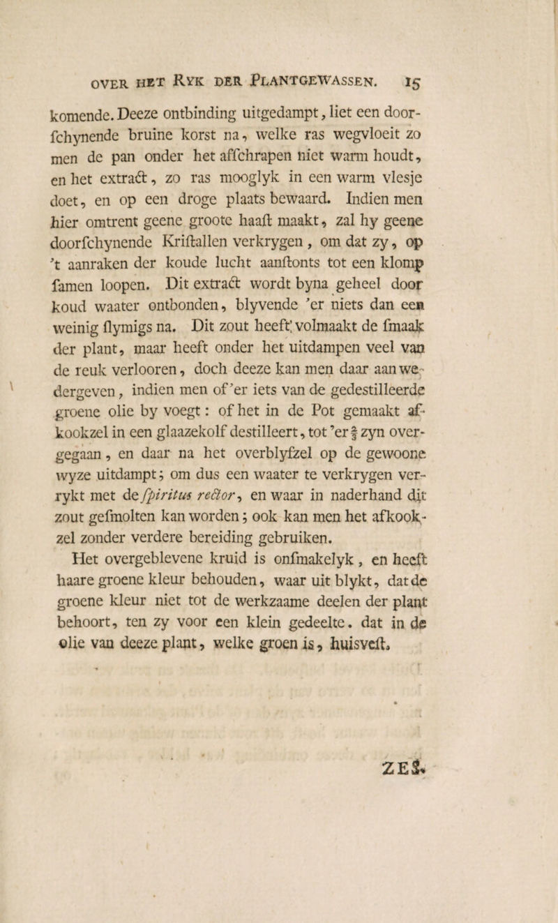 komende. Deeze ontbinding uitgedampt, liet een door- fchynende bruine korst na, welke ras wegvloeit zo men de pan onder het affchrapen niet warm houdt, en het extrad, zo ras mooglyk in een warm viesje doet, en op een droge plaats bewaard. Indien men hier omtrent geene grootc haaft maakt, zal hy geene doorfchynende Kriftallen verkrygen , om dat zy, op 't aanraken der koude lucht aanftonts tot een klomp famen loopen. Dit extrad wordt byna geheel door koud waater ontbonden, blyvende 'er niets dan een weinig flymigs na. Dit zout heeft; volmaakt de fmaak der plant, maar heeft onder het uitdampen veel van de reuk verboren, doch deeze kan men daar aan we dergeven, indien men of'er iets van de gedestilleerde groene olie by voegt: of het in de Pot gemaakt af • kookzel in een glaazekolf destilleert,tot’erf zyn over¬ gegaan , en daar na het overblyfzel op de gewoone wyze uitdampt; om dus een waater te verkrygen ver- rykt met de fpiritus re£tor-> en waar in naderhand dit zout gefmolten kan worden; ook kan men het afkook- zei zonder verdere bereiding gebruiken. Het overgeblevene kruid is onfmakelyk, en heeft haare groene kleur behouden, waar uit blykt, dat de groene kleur niet tot de werkzaame deelen der plant behoort, ten zy voor een klein gedeelte, dat in de olie van deeze plant, welke groen is, huisveiL ZES.