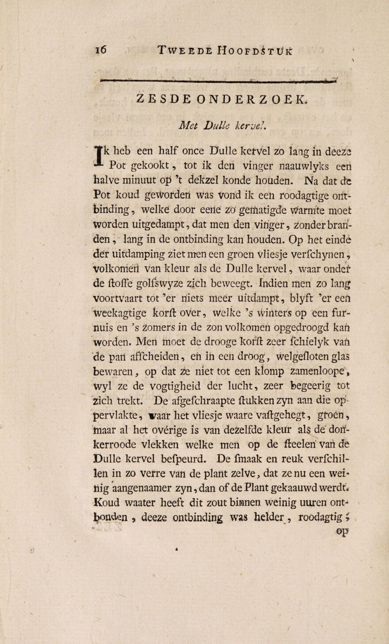 ZESDE ONDERZOEK. Met Dulle kervel, *ïk heb een half once Dulle kervel Zo lang in deeze Pot gekookt, tot ik den vinger naauwlyks een halve minuut op ’t dekzel konde houden. Na dat (de Pot koud geworden was vond ik een roodagtige ont¬ binding , welke door eerle zo gematigde Warmte moet Worden uitgedampt, dat men den vinger, zonder bran¬ den, lang in de ontbinding kan houden. Op het einde der uitdamping ziet men een groen vliesje verfchynen, Volkomeri van kleur als de Dulle kervel, waar ondei* de doffe golfswyze zich beweegt. Indien men zo lang voortvaart tot ’er niets meer uitdampt, blyft ’er een Weekagtige korft over, welke ’s winters op een fur- nuis en ?s Zomers in de zon volkomen opgedroogd kan worden. Men moet de drooge korft zeer fchielyk van de pari affcheiden, eri in een droog, welgefloten glas bewaren, op dat Ze niet tot een klomp zamenloope, Wyl ze de vogtigheid der lucht, zeer begeerig tot Zich trekt. De afgefchraapte ftukken zyn aan die op¬ pervlakte, vaar het vliesje waare vaftgehegt, gfoén, inaar al het ovérige is van dezelfde klerir als de dori- kerroode vlekken welke men op de fteeleri van de Dulle kervel befpeurd. De fmaak en reuk verfchil- len in zo verre van de plant zelve, dat ze nu een wei¬ nig aangenaamer zyn, dan of de Plant gekaauwd werdt* Koud waater heeft dit zout binnen weinig uuren ont¬ bonden , deeze ontbinding was helder, roodagtige op
