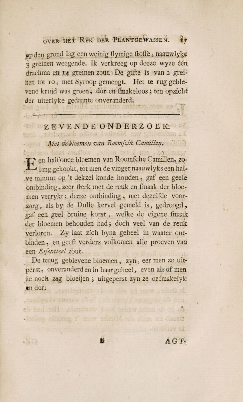öp den grond lag een weinig flymige ftqffe, naauwlyl^ö 3 greinen weegende. Ik verkreeg op deeze wyze één drachma en 14 greinen zoüt. De gifte is van 2 grei¬ nen tot 10, met Syroop gemengt. Het te rug geble- vene kruid was groen, dor en fmakeloos; ten opzicht der uiterlyke gedaante onveranderd. •J • T r ZEVENDE ONDERZOEK. 5 . ■/ ■ ' . : • • ~ : Mei de bloemen van Roomfche Camillen. E V en halfonce bloemen van Roomfche Camillen, zo¬ lang gekookt, tot men de vinger naauwlyks een hal¬ ve minuut op ’t dekzel konde houden, gaf een geele ontbinding, zeer flerk met de reuk en finaak der bloe¬ men verrykt; deeze ontbinding, met dezelfde voor¬ zorg , als by de Dulle kervel gemeld is, gedroogd, gaf een geel bruine korst , welke de eigene fmaak der bloemen behouden had; doch veel van de reuk verloren. Zy laat zich byna geheel in waater ont- v / v * •’ * • * binden, en geeft verders voikomen alle proeven van ccn Esfenti 'eel zout. De terug geblevene bloemen, zyn, eer men ze uit¬ perst, onveranderd en in haar geheel, even als of men ze noch zag bloeijcn ; uitgeperst zyn ze orfmakeïyk «n dor. & A.GTV