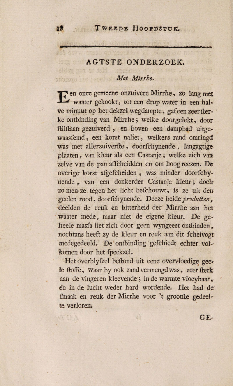 AGTSTE ONDERZOEK. Met Mirrhe. en ©nee gemeens onzuivere Mirrhe, zo lang met waater gekookt, tot een drup water in een hal« ve minuut op het dekzel wegdampte, gaf een zeer fter- ke ontbinding van Mirrhe; welke doorgelekt, door ftilflaan gezuiverd , en boven een dampbad uitge* waasfemd, een korst naliet, welkers rand omringd was met allerzuiverfle, doorfchynende , langagtige plaaten, van kleur als een Castanje; welke zich van zelve van de pan affcbeidden en om hoogreezen. De overige korst afgefcheiden , was minder doorfchy¬ nende r van een donkerder Castanje kleur; doek zo men ze tegen het licht befchouwt, is ze uit den geelen rood, doorfchynende. Deeze beideproduStenr deelden de reuk en bitterheid der Mirrhe aan het waater mede, maar niet de eigene kleur. De ge- heele masfa liet zich door geen wyngeest ontbinden ,■ nochtans heeft zy de kleur en reuk aan dit fcheivogt medegedeeld. De ontbinding gefchiedt echter vol¬ komen door het fpeekzeh Het óverblyfzel beftond uit eene overvloedige gee*' le jftoffe, waar by ook zand vermengd was, zeerfterk aan de vingeren kleevende; inde warmte vloeybaar, ën in de lucht weder hard wordende. Het had de fmaak en reuk der Mirrhe voor ’t grootfte gedeel¬ te verloren*