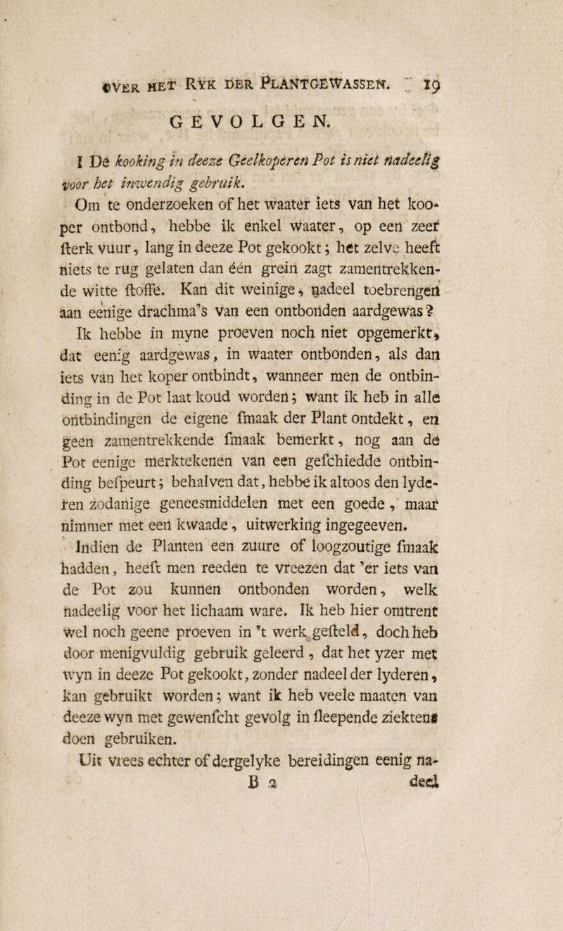GEVOLGEN. I De kooking in deeze Geelkoperen Pot is niet nadeelig voor het inwendig gebruik. 1 Om te onderzoeken of het waater iets van het koo- per ontbond, hebbe ik enkel waater, op een zeer fterk vuur, lang in deeze Pot gekookt; het zelve heeft niets te rug gelaten dan één grein zagt zamentrekken- de witte doffe. Kan dit weinige, nadeel toebrengen aan eenige drachma’s van een ontbonden aardgewas ? Ik hebbe in myne proeven noch niet opgemerkt, dat eenig aardgewas, in waater ontbonden, als dan iets van het koper ontbindt, wanneer men de ontbin¬ ding in de Pot laat koüd worden; want ik heb in alle ontbindingen de eigene fmaak der Plant ontdekt, en geen zamentrekkende fmaak bemerkt, nog aan de Pot eenige merktekenen van een gefchieddè ontbin¬ ding befpeurt; behalven dat, hebbe ik altoos den lydc- jten zodanige geneesmiddelen met een goede , maat nimmer met een kwaade, uitwerking ingegeeven. Indien de Planten een zuure of loogzoutige fmaak hadden, heeft men reeden te vreezen dat ’er iets van de Pot zou kunnen ontbonden worden, welk nadeelig voor het lichaam ware. Ik heb hier omtrent wel noch geene proeven in ’t werk gefield, doch heb door menigvuldig gebruik geleerd , dat het yzer met wyn in deeze Pot gekookt, zonder nadeel der lyderen, kan gebruikt worden; want ik heb veele maaten van deeze wyn met gewenfcht gevolg in fleepende ziekten# doen gebruiken. Uit vrees echter of dergelyke bereidingen eenig na* B 2 deci