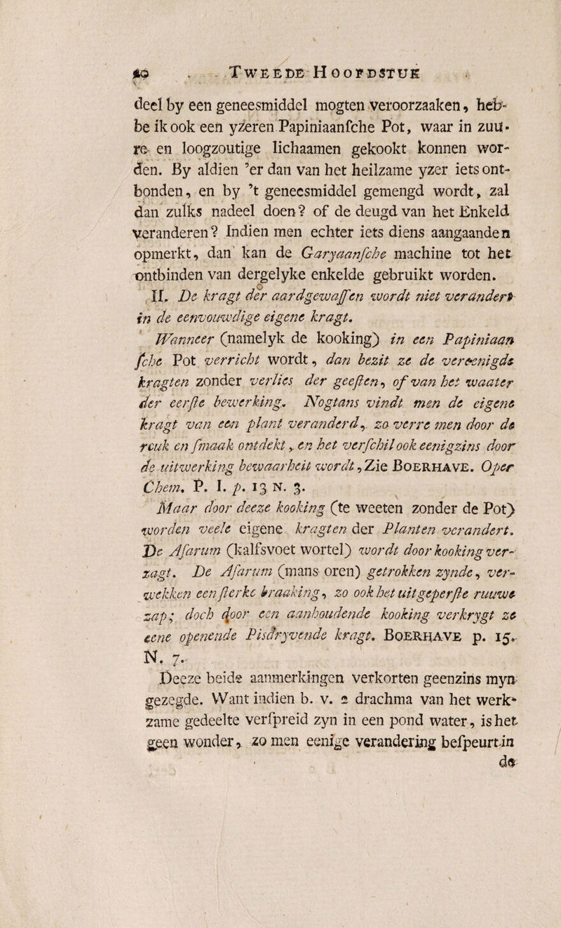 *q „. Tweede Hoofdstuk \ ' '■ ■ deel by een geneesmiddel mogten veroorzaaken, heb- be ik ook een yzeren Papiniaanfche Pot, waar in zuil- re en loogzoutige lichaamen gekookt konnen wor¬ den. By aldien ’er dan van het heilzame yzer iets ont¬ bonden, en by ’t geneesmiddel gemengd wordt, zal dan zulks nadeel doen ? of de deugd van het Enkeld veranderen? Indien men echter iets diens aangaande n opmerkt, dan kan de Garyaanfche machine tot het ontbinden van dergelyke enkelde gebruikt worden. II. De kragt der aardgewaffin wordt niet verandert in de eenvouwdige eigene kragt. Wanneer (namelyk de kooking) in een Papiniaan fche Pot verricht wordt, dan bezit ze de verenigde kragten zonder verlies der geeft en, of van het waater der eerfte bewerking.. Nogta?is vindt men de eigene kragt van een plant veranderd,. zo verre men door de reuk en ftmaak ontdekten het verfchil ook eenigzins door de uitwerking bewaarheit wordt, Zie Boerhave. Oper Chem. P. I. p. 13 N. 3. Maar door deeze kooking (te weeten zonder de Pot) worden veele eigene kragten der Planten verandert. J)e Afarum (kalfsvoet wortel} wordt door kooking ver- zagt. De Afarum (mans oren) getrokken zynde, ver¬ wekken een ft er kc hraaking, zo ook het uitgeperfte ruuwe zag; doch door een aanhoudende kooking verkrygt ze eene openende Pisdryvende kragt. Boerhave p. 15.. N. 7. Deeze beide aanmerkingen verkorten geenzins myn gezegde. Want indien b. v. 2 drachma van het werk* zame gedeelte verfpreid zyn in een pond water, is het geen wonder, zo men eenige verandering befpeurtin
