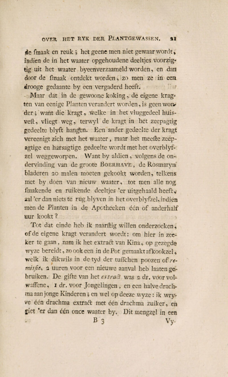 de fmaak en reuk ; het geene men niet gewaarwordt* indien de in het waater opgehoudene deeltjes voorzig- tig uit het waater byeenverzaameld worden, en dan door de fmaak ontdekt worden, zo men ze in een drooge gedaante by een vergaderd heeft. ’ ’ r Maar dat in de gewoone koking, de eigene laag¬ ten van eenige Planten verandert worden, is geenwoiv der; want die kragt, welke in het vluggedeel huis- veft, vliegt weg, terwyl de kragt in het zeepagtig gedeelte blyft hangbn. Een ander gedeelte der kragt vereenigt zich met het waater, maar het meefte zeep- agtige en harsagtige gedeelte wordt met het overblyf- zel weggeworpen. Want by aldien, volgens de on¬ dervinding van de groote Boerhave , de Rosmaryn bladeren 20 malen moeten gekookt worden, telkens met by doen van nieuw waater, tot men alle nog fmakende en ruikende deeltjes ’er uitgehaald heeft, zal ’er dan niets te rug blyven in het overblyfzel, indien men de Planten in de Apotheeken één of anderhalf uur kookt? Tot dat einde heb ik naarftig willen onderzoeken* of de eigene kragt verandert wordt: om hier in zee- ker te gaan, nam ik het extraft van Kina, op gezegde wyze bereidt, zo ook een in dePot gemaakt afkookzel, welk ik dikwils in de tyd der tufïchen poozen of re- misfit, 2 uuren voor een nieuwe aanval heb laaten ge¬ bruiken. De gifte van het extraft was 2 dr. voorvol- waflene, 1 dr. voor Jongelingen , en een halve drach- ma aan jonge Kinderen; en wel op deeze wyze: ik wry- ve één drachma extraét met één drachma zuiker, en giet ’er dan één oncc waater by. Dit mengzel in een B 3 Vy-