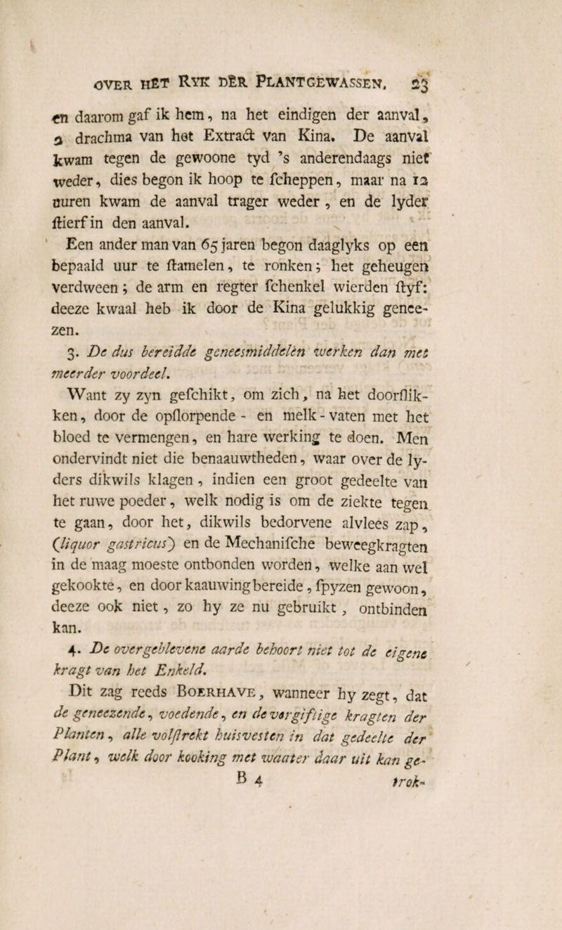 fTi daarom gaf ik hem, na het eindigen der aanval, 3 drachma van het Extrad van Kina. De aanval kwam tegen de gewoone tyd ’s anderendaags niet weder, dies begon ik hoop te fcheppen, maar na 13 nuren kwam de aanval trager weder , en de lyder Hierf in den aanval. Een ander man van 65 jaren begon daaglyks op een bepaald uur te ftamelen, te ronken; het geheugen verdween; de arm en regter fchenkel wierden ftyf: deeze kwaal heb ik door de Kina gelukkig gence- zen. 3. De dus bereidde geneesmiddelen werken dan mei meerder voordeel. Want zy zyn gefchikt, om zich, na het doorflik¬ ken , door de opflorpende - en melk - vaten met het bloed te vermengen, en hare werking te doen. Men ondervindt niet die benaauwtheden, waar over de ly- ders dik wils klagen, indien een groot gedeelte van het ruwe poeder, welk nodig is om de ziekte tegen te gaan, door het, dikwils bedorvene alvlees zap, Qiquor gastricus) en de Mechanifche beweegkragten in de maag moeste ontbonden worden, welke aan wel gekookte, en doorkaauwingbereide, fpyzen gewoon, deeze ook niet, zo hy ze nu gebruikt , ontbinden kan. 4. De overgeblevene aarde behoort niet tot de eigene kragt van het Enkeld. Dit zag reeds Boerhave , wanneer hy zegt, dat de gencezende, voedende, en de ver giftige kragt en der Planten, alle vol/Irekt huisvesten in dat gedeelte der Plant, welk door kooking met waater daar uit kan ge-
