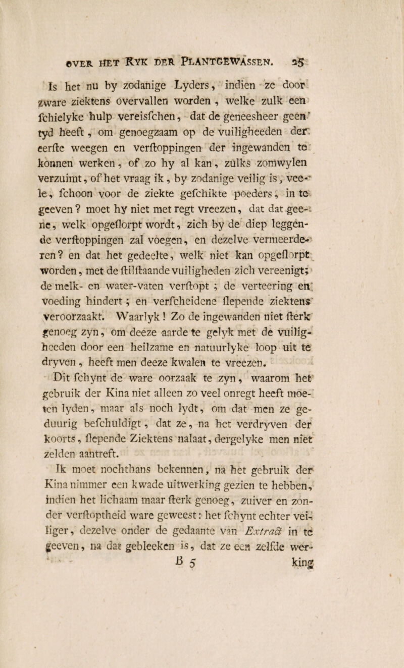 Is het nu by zodanige Lyders, indien ze door ' , r <r zware ziektens overvallen worden , welke zulk een fchielyke hulp vereisfchen, dat de geneesheer geen' tyd heeft, om genoegzaam op de vuiligheeden der. eerPe weegen en verpoppingen der ingewanden to konnen werken, of zo hy al kan, zulks zomwylen verzuimt, of het vraag ik, by zodanige veilig is, vee-* le, fchoon voor de ziekte gefchikte poeders, in te geeven ? moet hy niet met regt vreezen, dat dat gee-; ne, welk opgeflorpt wordt, zich by de diep leggen¬ de verpoppingen zal voegen, en dezelve vermeerde¬ ren? en dat het gedeelte, welk niet kan opgeflorpt worden, met de PilPaande vuiligheden zich vereenigt; de melk- en water-vaten verpopt ; de verteering en; voeding hindert; en verfcheidene flepende ziektens veroorzaakt. Waarlyk ! Zo de ingewanden niet Perk genoeg zyn, om deeze aarde te gelyk met de vuilig¬ heeden door een heilzame en natuiirlyke loop uit te dry ven , heeft men deeze kwalen te vreezen. Dit fchynt de ware oorzaak te zyn, waarom het gebruik der Kina niet alleen zo veel onregt heeft moe¬ ten lyden, maar als noch lydt, om dat men ze ge- duurig befchuldigt, dat ze, na het verdryven der koorts, flepende Ziektens nalaat, dergelyke men niet zelden aan treft. Ik moet nochthans bekennen, na het gebruik der Kina nimmer een kwade uitwerking gezien te hebben, indien het lichaam maar Perk genoeg, zuiver en zon¬ der verpoptheid ware geweest: het fchynt echter veK liger, dezelve onder de gedaante van Extradt in tc geeven, na dat gebleeken is, dat ze een zelfde wer- ' - B 5 king