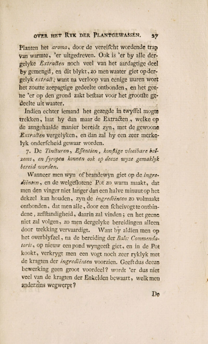 Planten het aroma, door de vereifcht wordende trap Van warmte, ’er uitgedreven. Ook is ’er by alle der* gelyke Extraften noch veel van het aardagtige deel by gemengd* en dit blykt,zo menwaater giet op der* gelyk extra ft; want na verloop van eenige uuren worfc het zoutte zeepagtige gedeelte ontbonden, en het gee- ne ’er op den grond 2akt beflaat voor het grootfte ge* deelte uit waater. Indien echter iemand het gezegde In twyffel mogte trekken, laat hy dan maar de Extra&en , welke op de arngehaalde manier bereidt zyn, met de gewoone Extraften vergelyken, en dan zal hy een zeer merke- lyk onderfcheid gewaar worden. 7. De Tinfturen, Effentien , konflige vloeibare bal- ze?ns, en fyropen konnen ook op deeze wyze gemaklyk. bereid voorden. Wanneer men wyn of brandewyn giet op de ingre* diënten, en de welgeflotene Pot zo warm maakt, dat men den vinger niet langer dan een halve minuut op het dekzel kan houden, zyn de ingrediënten zo volmaakt ontbonden, dat men alle, door een fcheivogtteontbin- dene, zefftandigheid, daarin zal vinden; en het geenc niet zal volgen, zo men dergelyke bereidingen alleen door trekking vervaardigt. Want by aldien men op het overblyfzel, na de bereiding der Bals: Commenda- tor is, op nieuw een pond wyngeefl giet, en in de Pot kookt, verkrygt men een vogt noch zeer ryklyk met de kragten der ingrediënten voorzien. Geeftdus deeze bewerking geen groot voordeel ? wordt ’er dus niet veel van de kragten der Enkelden bewaart, welk men anderzins wegwerpt? De