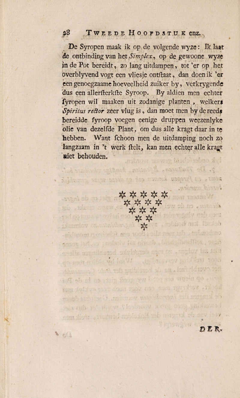 & De Syropen maak ik op de volgende wyze: Ik laat de ontbinding van het Simplex, op de gewoone wyze in de Pot bereidt, zo lang uitdampen, tot ’er op het overblyvend vogt een vliesje ontftaat, dan doen ik ’er t t een genoegzaame hoeveelheid zuiker by 9 verkrygende dus een allerfterkfte Syroop. By aldien men echter fyropen wil maaken uit zodanige planten , welkers Spiritus reStdr zeer vlug is, dan moet men by de reeds bereidde fyroop voegen eenige druppen weezenlyke olie van dezelfde Plant, om dus alle kragt daar in te hebben. Want fchoon men de uitdamping noch zo langzaam in ’t werk ftelt? kan men echter alle kragt siet behouden. if. $ j$£ $ J{c ïfe ïfe & tf. Jfc B E fjr 'V 1 . ' t. • 'i \