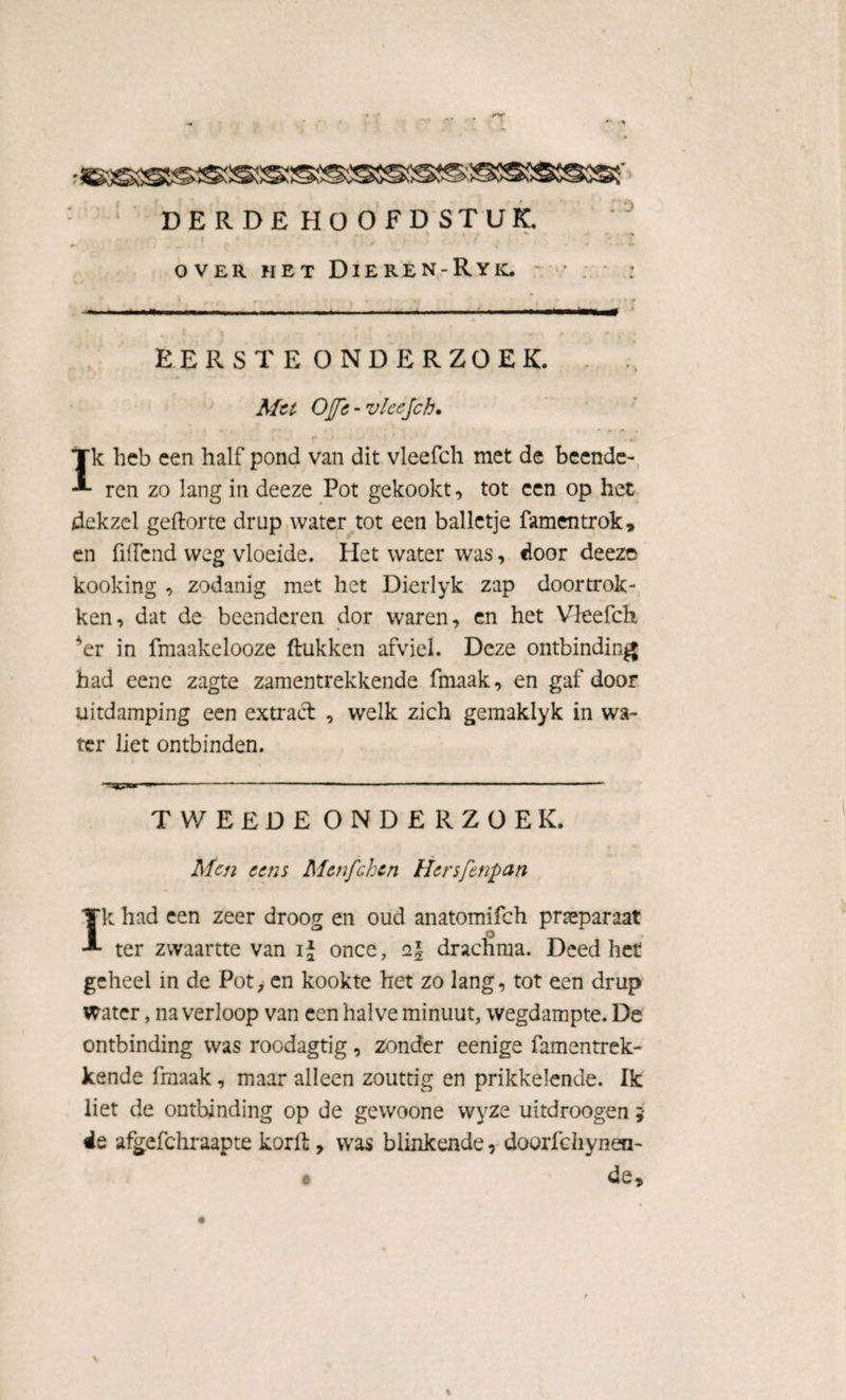 DERDE HOOFDSTUK. ' * *' t * / OVER HET DiEREN-RyK. ' EERSTE ONDERZOEK. Met OJJTc - vleejch. i r » ’ i , Ik heb een half pond van dit vleefch met de beende¬ ren zo lang in deeze Pot gekookt, tot een op het dekzcl geftorte drup water tot een balletje famentrok, en fiffcnd weg vloeide. Het water was, door deeze kooking , zodanig met het Dierlyk zap doortrok¬ ken, dat de beenderen dor waren, en het Vleefch *er in fmaakelooze (tukken afviel. Deze ontbinding had eene zagte zamentrekkende fmaak, en gaf door uitdamping een extract , welk zich gemaklyk in wa¬ ter liet ontbinden. TWEEDE ONDERZOEK. Men cens Menfchcn Hersfenpan Ik had een zeer droog en oud anatomifch preparaat ter zvvaartte van ij once, i\ drachma. Deed het geheel in de Pot, en kookte het zo lang, tot een drup water, na verloop van een halve minuut, wegdampte. De ontbinding was roodagtig, zonder eenige famentrek- kende fmaak, maar alleen zouttig en prikkelende. Ik liet de ontbinding op de gewoone wyze uitdroogen 5 ée afgefchraapte korft y was blinkende, doorfchynen- • de j