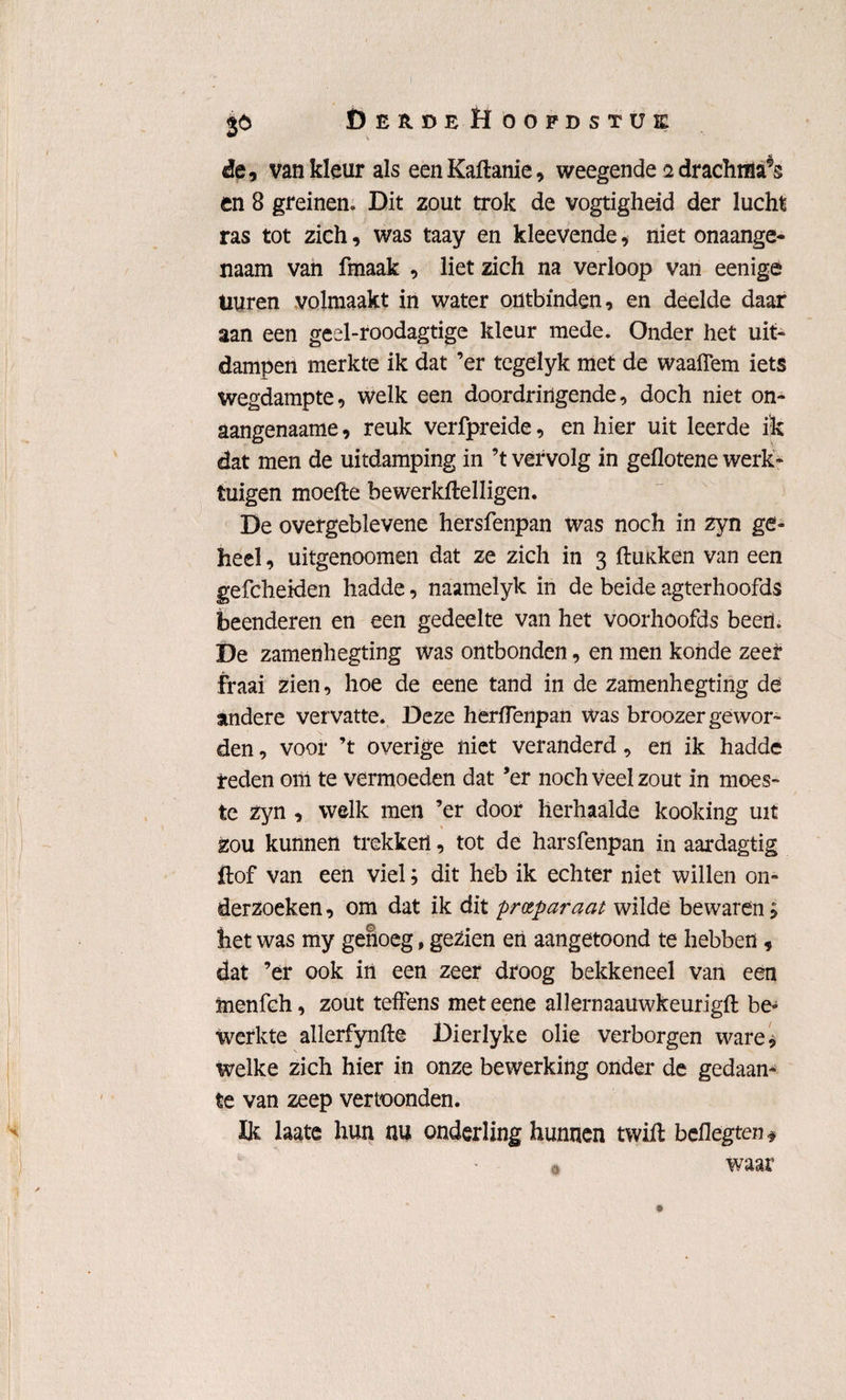 $6 ÖerüeHoopdstük de, van kleur als eenKaftanie, weegende 2 drachma9s en 8 greinen. Dit zout trok de vogtigheid der lucht ras tot zich, was taay en kleevende, niet onaange¬ naam van fmaak , liet zich na verloop van eenigé üuren volmaakt in water ontbinden, en deelde daar aan een geel-roodagtige kleur mede. Onder het uit¬ dampen merkte ik dat ’er tegelyk met de waaflem iets wegdampte, welk een doordringende, doch niet on¬ aangenaams, reuk verfpreide, en hier uit leerde ik dat men de uitdamping in ’t vervolg in geflotene werk¬ tuigen moeite bewerkitelligen. De overgeblevene hersfenpan was noch in zyn ge¬ heel , uitgenoomen dat ze zich in 3 flmken van een gefcheiden hadde, naamelyk in de beide agterhoofds beenderen en een gedeelte van het voorhoofds beem De zamenhegting was ontbonden, en men konde zeer fraai zien, hoe de eene tand in de zamenhegting de andere vervatte. Deze herflenpan Was broozer gewor¬ den , voor ’t overige niet veranderd, en ik hadde reden om te vermoeden dat ’er noch veel zout in moes¬ te zyn , welk men ’er door herhaalde kooking uit zou kunnen trekken, tot de harsfenpan in aardagtig ftof van een viel; dit heb ik echter niet willen on¬ derzoeken , om dat ik dit preparaat wilde bewaren £ het was my genoeg, gezien en aangetoond te hebben , dat ’er ook irt een zeer droog bekkeneel van een inenfch, zout teffens met eene allernaauwkeurigft be¬ werkte allerfynfte Dierlyke olie verborgen ware, welke zich hier in onze bewerking onder de gedaan¬ te van zeep vertoonden. De laste hun nu onderling hunnen twift bcflegten * waar