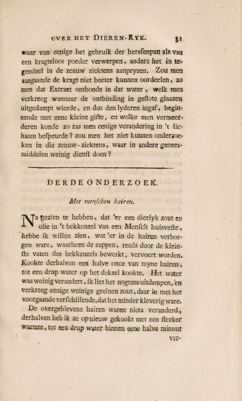 tvaar van eenige het gebruik der hersfenpan als van een kragteloos poeder verwerpen, andere het in te* gendeel in de zenuw ziektens aanpryzen. Zou men aangaande de kragt niet beeter kunnen oordeelen, zo men dat Extraet ontbonde in dat water , welk men verkreeg wanneer de ontbinding in geflote glaazen uitgedampt wierde, en dus denlyderen ingaf, begin¬ nende met eene kleine gifte, en welke men vermeer¬ deren konde zo ras men eenige verandering in ’t lic¬ haam befpeurde ? zou men het niet kunnen onderzoe¬ ken in die zenuw - ziektens, waar in andere genees¬ middelen weinig dienft doen? DERDE ONDERZOEK. / Met mcnfchen h air en. a gezien te hebben, dat ’er een dierlyk zout en *** ~ olie in ’t bekkeneel van een Menfch huisveftc * hebbe ik willen zien, wat ’er in de hairen verbor¬ gen ware, waarheen de zappen, reeds door de klein- lte vaten des bekkeneels bewerkt, vervoert worden* Kookte derhalven een halve once van myne hairen, tot een drup water op het dekzel kookte. Het water was weinig verandert, ik liet het nogtans uitdampen, en verkreeg eenige weinige greinen zout, daar in met het voorgaande verfchillende,dat het minder kleverig ware, De overgeblevene hairen waren niets veranderd, derhalven heb ik ze opnieuw gekookt met een fterker warmte, tot een drup water binnen eene halve minuut ver'-