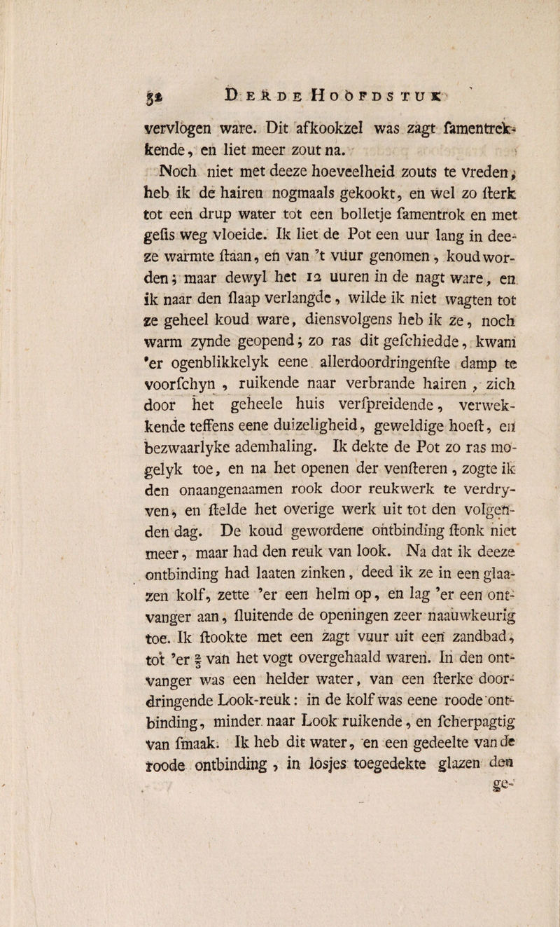 DerdeHoöpdstuk 1 vervlogen ware. Dit afkookzel was zagt famentrek¬ kende , en liet meer zout na. Noeh niet met deeze hoeveelheid zouts te vreden ^ heb ik de hairen nogmaals gekookt, en wel zo fterk tot een drup water tot een bolletje famentrok en met gefis weg vloeide. Ik liet de Pot een uur lang in dee¬ ze warmte Haan, en van ’t viiur genomen, koud wor¬ den; maar dewyl het 12 uuren in de nagt ware, en ik naar den flaap verlangde, wilde ik niet wagten tot ze geheel koud ware, diensvolgens heb ik ze, noch warm zynde geopend; zo ras dit gefchiedde, kwam 'er ogenblikkelyk eene allerdoordringenfte damp te voorfchyn , ruikende naar verbrande hairen , zich door het geheele huis verfpreidende, verwek¬ kende teffens eene duizeligheid, geweldige hoeft, eit bezwaarlyke ademhaling. Ik dekte de Pot zo ras mo- gelyk toe, en na het openen der venfteren , zogte ik den onaangenaamen rook door reukwerk te verdry- ven, en ftelde het overige werk uit tot den volgen¬ den dag. De koud gewordene ontbinding ftonk niet meer, maar had den reuk van look. Na dat ik deeze ontbinding had laaten zinken, deed ik ze in een glaa- zen kolf, zette ’er een helm op, en lag ’er een ont¬ vanger aan, fluitende de openingen zeer naauwkeurlg toe. Ik ftookte met een zagt vuur uit een zandbad, tot ’er | van het vogt overgehaald waren. In den ont¬ vanger was een helder water, van een fterke door¬ dringende Look-reuk: in de kolf was eene roode ont^ binding, minder, naar Look ruikende, en fcherpagtig Van fmaak. Ik heb dit water, en een gedeelte van de roode ontbinding ? in losjes toegedekte glazen den