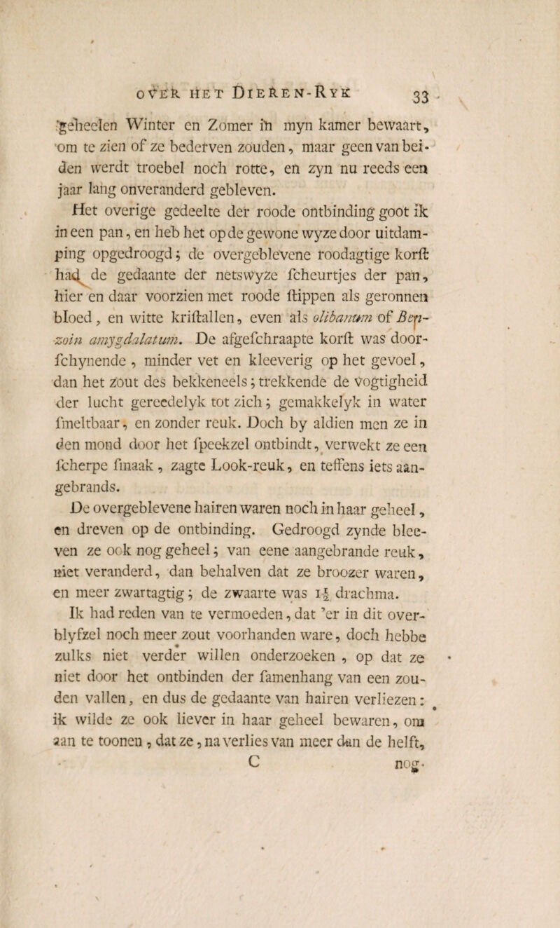 ‘geheelen Winter en Zomer ih myn kamer bewaart, om te zien of ze bederven zouden, maar geen van bei¬ den werdt troebel noch rotte, en zyn nu reeds een jaar lang onveranderd gebleven. Het overige gedeelte der roode ontbinding goot ik in een pan, en heb het op de gewone wyze door uitdam¬ ping opgedroogd, de overgeblevene roodagtige korft ha<4 de gedaante der netswyze fcheurtjes der pan, hier en daar voorzien met roode ftippen als geronnen bloed, en witte kriftallen, even als olibanum of Bey- zoin amygdalatum. De afgefchraapte korft was door- fchynende , minder vet en kleeverig op het gevoel, dan het zout des bekkencels; trekkende de vogtigheid der lucht gcreedelyk tot zich; gemakkelyk in water fmeltbaar, en zonder reuk. Doch by aldien men ze in den mond door het fpeekzel ontbindt, verwekt ze een lcherpe fmaak , zagte Look-reuk, en teffens iets aan- gebrands. De overgeblevene hairen waren noch in haar geheel, en dreven op de ontbinding. Gedroogd zynde blce- ven ze ook nog geheel; van eene aangebrande reuk, niet veranderd, dan behalven dat ze broozer waren, en meer zvvartagtig; de zwaarte was i£ drachma. Ik had reden van te vermoeden, dat ’er in dit over- blyfzel noch meer zout voorhanden ware, doch hebbe zulks niet verder willen onderzoeken , op dat ze niet door het ontbinden der famenhang van een zou¬ den vallen, en dus de gedaante van hairen verliezen: ik wilde ze ook liever in haar geheel bewaren, om aan te toonen, dat ze, na verlies van meer dan de helft, C nog.