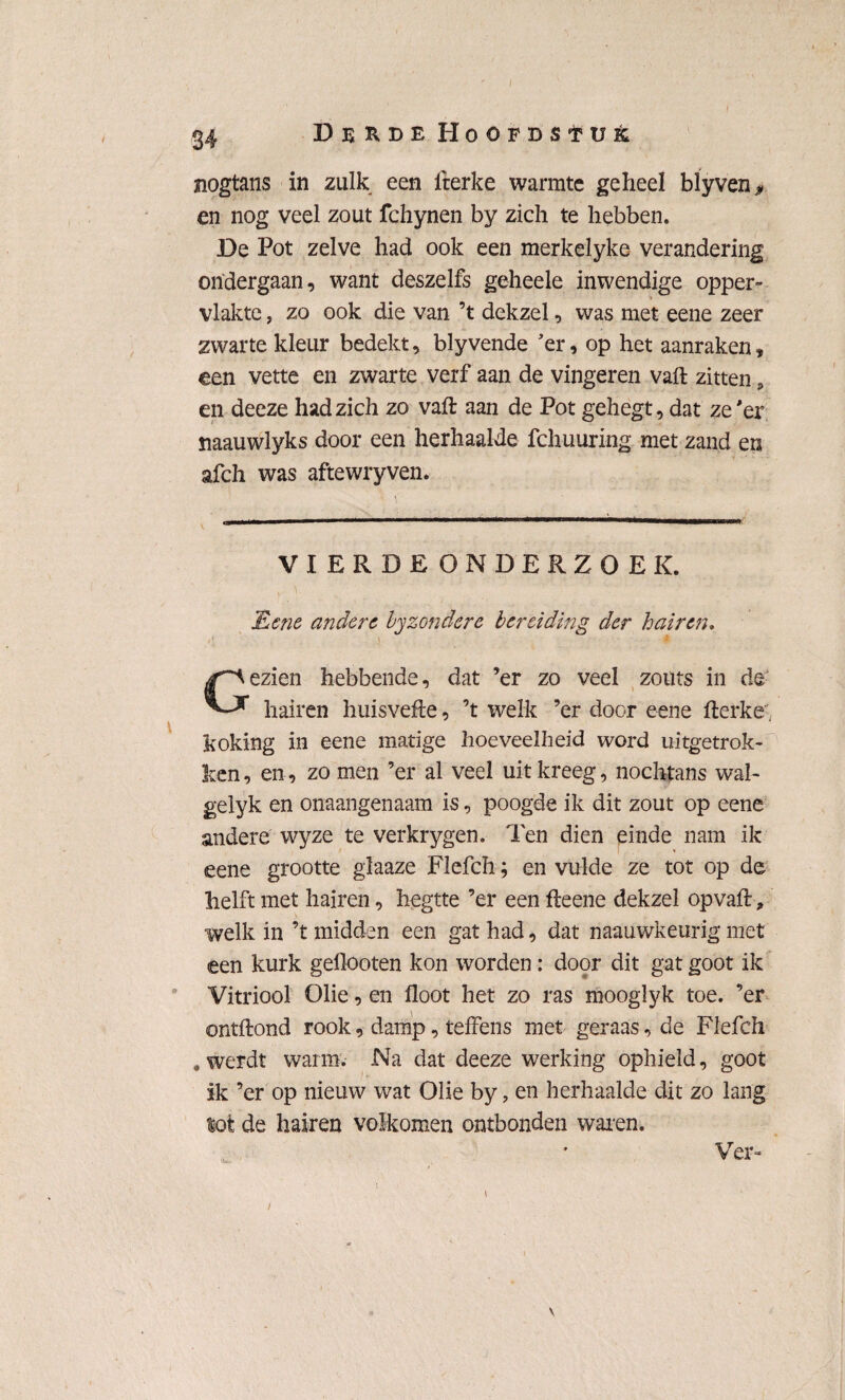 24 Derde Hoofdstuk nogtans in zulk een fterke warmte geheel bïyven, en nog veel zout fchynen by zich te hebben. De Pot zelve had ook een merkelyke verandering ondergaan, want deszelfs geheele inwendige opper¬ vlakte , zo ook die van ’t dekzel, was met eene zeer zwarte kleur bedekt, blyvende 'er, op het aanraken, een vette en zwarte verf aan de vingeren vaft zitten, en deeze had zich zo vaft aan de Pot gehegt, dat ze 'er naauwlyks door een herhaalde febuuring met zand en afch was aftewryven. VIERDE ONDERZOEK. JEenc andere, byzondere bereiding der h air en* /' d ' 'W Gezien hebbende, dat ’er zo veel zouts in de hairen huisvefte, ’t welk ’er door eene fterke, koking in eene matige hoeveelheid word uitgetrok¬ ken, en, zo men ’er al veel uit kreeg, nochtans wal- gelyk en onaangenaam is, poogde ik dit zout op eene andere wyze te verkrygen. Ten dien einde nam ik eene grootte glaaze Flefch; en vulde ze tot op de helft met hairen, hegtte ’er een fteene dekzel op vaft-, welk in ’t midden een gat had, dat naauwkeurig niet een kurk geflooten kon worden: door dit gat goot ik Vitriool Olie, en floot het zo ras mooglyk toe. ’er ontftond rook, damp, teffens met geraas, de Flefch a werdt warm. Na dat deeze werking ophield, goot ik ’er op nieuw wat Olie by, en herhaalde dit zo lang lot de hairen volkomen ontbonden waren. Ver- i \