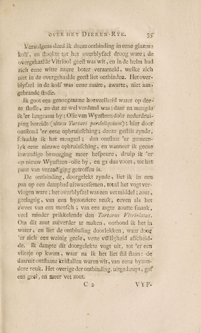 00 s - Vervolgens deed ik deczeontbinding ineene glazen* Icolf, en ftoykte tot het overblyfzel droog ware; de overgehaalde Vitriool geeft was wit, en in de helm had zich eene witte zuure boter verzameld, welke zich niet in de overgehaalde geeft liet ontbinden. Het over¬ blyfzel in de kolf was eene zuure, zwarte, niet aan. gebrande ft ofte. ik goot een genoegzaame hoeveelheid water op dee- ze ftofto, zo dat ze wel verdund was;daar na mengde ik’er langzaam by: Olie van Wynfteen doör nederdrui- ping bereidt (pleit ;n Tartari perdetiquium); hier door ontftond ’er eene opbruisfehing; deeze geftilt zynde, fchudde ik het mengzel; dan ontftaat ’er gemeen¬ lek eene nieuwe opbruisfehing, en wanneer ik geeue inwendige beweeging meer befpeure, druip ik ’er op nieuw Wynfteen - olie by, en ga dus voort, tot het punt van verzadiging getroffen is. De ontbinding, doorgelekt zynde, liet ik in een pan op een dampbad uitwaesfemen, tot al het vogt ver¬ vlogen ware; het overblyfzel was een vet middel ;zout, geelagtig, van een byzondere reuk, eeven als het zweet van een menfeh ; van een zngte zoutte fmaak, veel minder prikkelende dan Tart ar us Vitriolatus. Om dit zout zuiverder te maken, ontbond ik het in water, en liet de ontbinding doorlekken , waar door ’cr zich een weinig geele, vette vuiligheid affeheid- de. Ik dampte dit doorgelekte vogt uit, tot ’er een vliesje op kwam, waar na ik het liet ftil ftaan:-de daaruit ontftaane kriftallen waren wit, van eene byzon¬ dere reuk. Het overige der ontbinding, uitgedampt, gaf een geel, en meer vet zout.