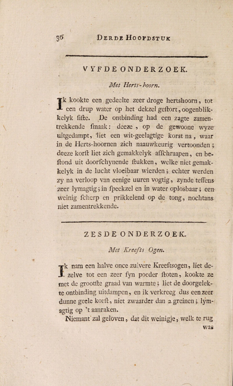 VYFDE ONDERZOEK. I Met Herts-hoorn. Ik kookte een gedeelte zeer droge hertshoorn, tot een drup water op het dekzel geftort, oogenblik- kelyk fifte. De ontbinding had een zagte zamen- trekkende fraaak: deeze , op de gewoone wyze uitgedampt, ‘Het een wit-geelagtige korst na, waar in de Herts-hoornen zich naauwkeurig vertoonden ; deeze korft liet zich gemakkelyk affchraapen, en be- ftond uit doorfchynende ftukken, welke niet gemak¬ kelyk in de lucht vloeibaar wierden; echter werden t zy na verloop van eenige uuren vogtig, zynde teffens zeer lymagtig; in fpeekzel en in water oplosbaar; een weinig fcherp en prikkelend op de tong, nochtans niet zamentrekkende. ZESDE ONDERZOEK. Met Kreefts Ogen. Ik nam een halve once zuivere Kreeftsogen, liet de- . zelve tot een zeer fyn poeder ftoten, kookte ze met de grootfte graad van warmte; liet de doorgelek- te ontbinding uitdampen, en ik verkreeg dus een zeer dunne geele korft, niet zwaarder dan 2 greinen; lym¬ agtig op ’t aanraken. Niemant zal geloven, dat dit weinigje, welk te rug was