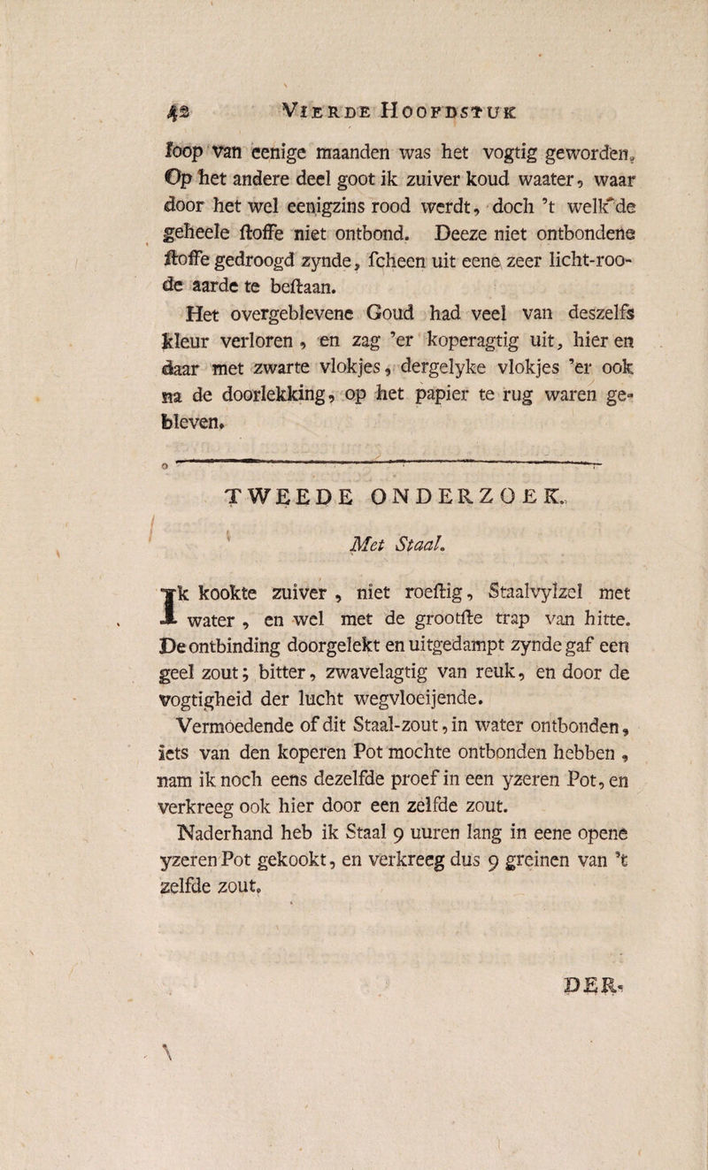 loop van cenige maanden was het vogtig geworden. Op het andere deel goot ik zuiver koud waater , waar door het wel eenigzins rood werdt, doch ’t welkde geheeïe ftoffe niet ontbond. Deeze niet ontbondene itoffe gedroogd zynde, fcheen uit eenev zeer licht-roo- de aarde te beftaan. Het overgeblevene Goud had veel van deszelfs Jtleur verloren , en zag ’er koperagtig uit, hier en daar met zwarte vlokjes, dergelyke vlokjes ’er ook na de doorlekking, op het papier te rug waren ge¬ bleven, ■ „r - - ... ■ o 1 11 ï- TWEEDE ONDERZOEK. Met Staal. ' • • *-.• \ - -. . .. ■ .*> r t ' Ik kookte zuiver , niet roeftig, Staalvylzel met water , en wel met de grootfte trap van hitte. De ontbinding doorgelekt en uitgedampt zynde gaf een geel zout; bitter, zwavelagtig van reuk, en door de vogtigheid der lucht wegvloeijende. Vermoedende of dit Staal-zout, in water ontbonden, iets van den koperen Pot mochte ontbonden hebben , nam ik noch eens dezelfde proef in een yzeren Pot, en verkreeg ook hier door een zelfde zout. Naderhand heb ik Staal 9 uuren lang in eene opena yzeren Pot gekookt, en verkreeg dus 9 greinen van ’t zelfde zout.