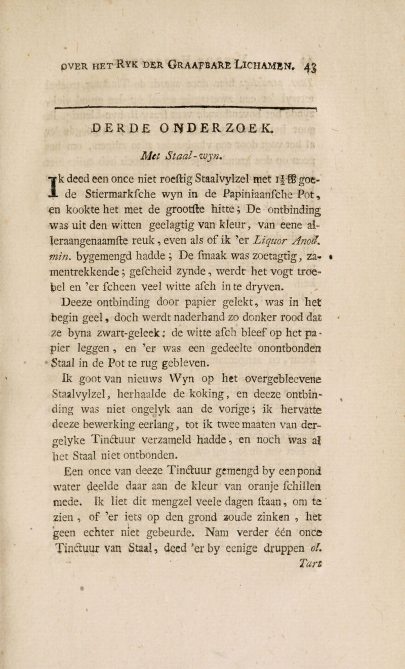 DERDE ONDERZOEK. / * k, * 1. * * s Met Staal - wyn. Ik deed een once niet roeftig Staalvylzel met i j-© goe¬ de Stiermarkfche wyn in de Papiniaanfche Pot, en kookte het met de grootfte hitte; De ontbinding was uit den witten geelagtig van kleur, van eene al- leraangenaamfle reuk, even als of ik ’er Liquor Anod. min. bygemengd hadde ; De fmaak was zoetagtig, za* mentrekkende; gefcheid zynde, werdt het vogt troe¬ bel en ’er fchccn veel witte afch in te dryven. Deeze ontbinding door papier gelekt, was in het begin geel, doch werdt naderhand zo donker rood dat ze byna zwart-geleek; de witte afch bleef op het pa * pier leggen , en ’er was een gedeelte onontbonden • Staal in de Pot te rug gebleven. Ik goot van nieuws YVyn op het overgebleevene Staalvylzel, herhaalde de koking, en deeze ontbin¬ ding was niet ongelyk aan de vorige; ik hervatte deeze bewerking eerlang, tot ik twee maaten van der- gelyke Tinctuur verzameld hadde, en noch was al liet Staal niet ontbonden. Een once van deeze Tinétuur gemengd by een pond water deelde daar aan de kleur van oranje fchillen mede. ïk liet dit mengzel veele dagen Haan, om te ’ zien , of ’er iets op den grond zoude zinken , het geen echter niet gebeurde. Nam verder één once Tinctuur van Staal, deed ’erby eenige druppen ol. Tart