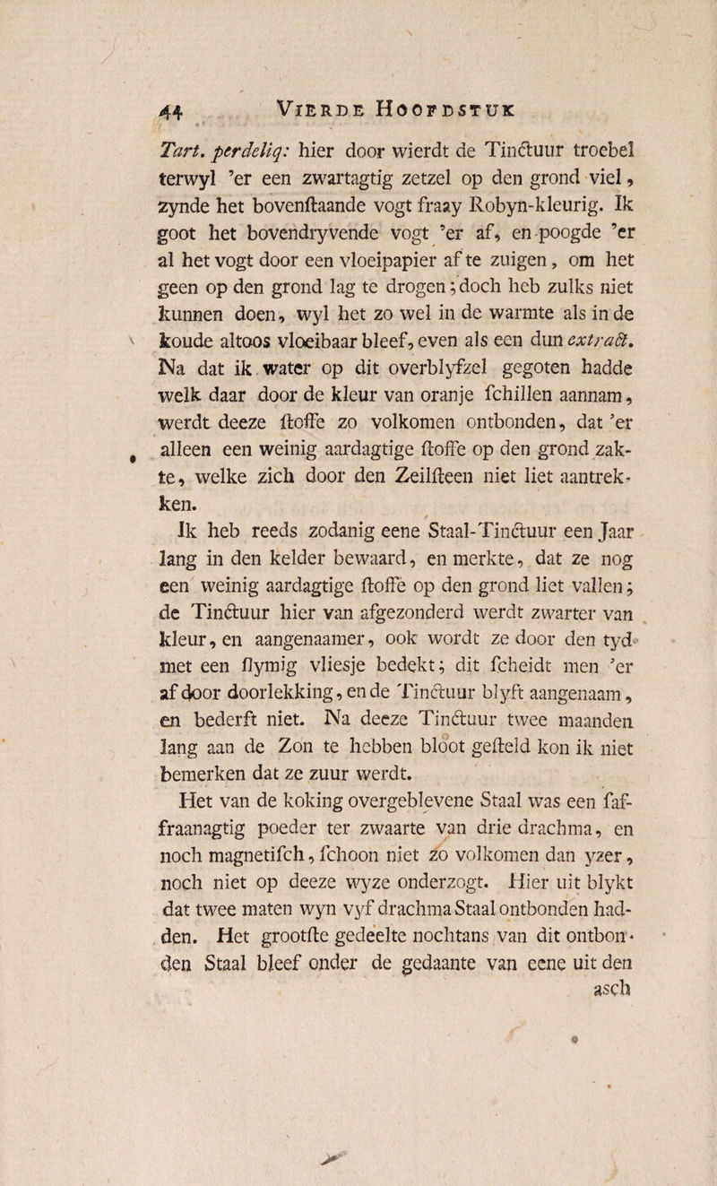 Tart. perdeliq: hier door wierdt de Tinétuur troebel terwyl ’er een zwartagtig zetzel op den grond viel 9 zynde het bovenftaande vogt fraay Robyn-kleurig. Ik goot het bovendryvende vogt ’er af, en poogde ’er al het vogt door een vloeipapier af te zuigen, om het geen op den grond lag te drogen; doch heb zulks niet kunnen doen, wyl het zo wel in de warmte als in de koude altoos vloeibaar bleef, even als een &\\ncxtraft. Na dat ik water op dit overblyfzel gegoten hadde welk daar door de kleur van oranje fchillen aannam, werdt deeze ftoffe zo volkomen ontbonden, dat ’er alleen een weinig aardagtige ftoffe op den grond zak¬ te, welke zich door den Zeilfteen niet liet aantrek¬ ken. / Ik heb reeds zodanig eene Staal-Tinctuur een Jaar lang in den kelder bewaard, en merkte, dat ze nog een weinig aardagtige ftoffe op den grond liet vallen; de Tinétuur hier van afgezonderd werdt zwarter van kleur, en aangenaamer, ook wordt ze door den tyd met een flymig vliesje bedekt; dit fcheidt men ’er af door doorlekking, en de Tinctuur blyft aangenaam, en bederft niet. Na deeze Tinctuur twee maanden lang aan de Zon te hebben bloot gefteld kon ik niet bemerken dat ze zuur werdt. Het van de koking overgeblevene Staal was een faf- fraanagtig poeder ter zwaarte van driedrachma, en noch magnetifch, fchoon niet zo volkomen dan yzer, noch niet op deeze wyze onderzogt. Hier uit blykt dat twee maten wyn vyf drachma Staal ontbonden had¬ den. Het grootfte gedeelte nochtans * van dit ontbon * den Staal bleef onder de gedaante van eene uit den gsch