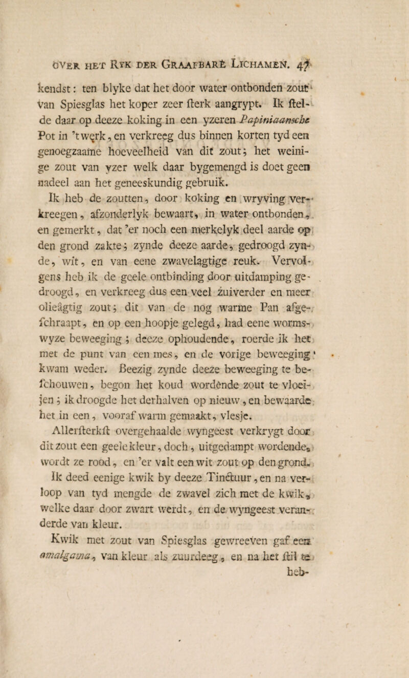 ♦ óver het Ryk der Graafbarè Lichamen. 4? • — r < kendst: ten blyke dat het door water ontbonden zout Van Spiesglas het koper zeer fterk aangrypt. Ik ftel- de daar op deeze koking in een yzeren Papiniaansche. Pot in ’twqrk,en verkreeg dus binnen korten tydeen genoegzaame hoeveelheid van dit zout; het weini¬ ge zout van yzer welk daar bygemengd is doet geen nadeel aan het geneeskundig gebruik. Ik heb de zoutten, door koking en wryving ver- kreegen, afzonderlyk bewaart, in water ontbonden, en gemerkt, dat ’er noch een merkelyk deel aarde op den grond zakte; zynde deeze aarde, gedroogd zyn¬ de, wit, en van eene zwavelagtige reuk. Vervol¬ gens heb ik de geele ontbinding door uitdamping ge¬ droogd , en verkreeg dus een veel zuiverder en meer olieagtig zout; dit van de nog warme Pan afge- fchraapt, en op een hoopje gelegd, had eene worms- wyze beweeging ; deeze ophoudende, roerde ik het met de punt van een mes, en de vorige beweeging • kwam weder. Beezig zynde deeze beweeging te be- ichouwen, begon het koud wordende zout te vloei- jen; ik droogde het derhalven op nieuw, en bewaarde het in een, vooraf warm gemaakt, viesje. Aller fterk ft overgehaalde wyngeest verkrygt door dit zout een geele kleur, doch, uitgedampt wordende® wordt ze rood, en ’er valt een wit zout op den grond. Ik deed eenige kwik by deeze Tinctuur,en na ver¬ loop van tyd mengde de zwavel zich met de kwik, welke daar door zwart weidt, en de wyngeest veran¬ derde van kleur. Kwik met zout van Spiesglas gewreeven gaf ees amalgama, van kleur als zuurdeeg, en na het ftil te heb-