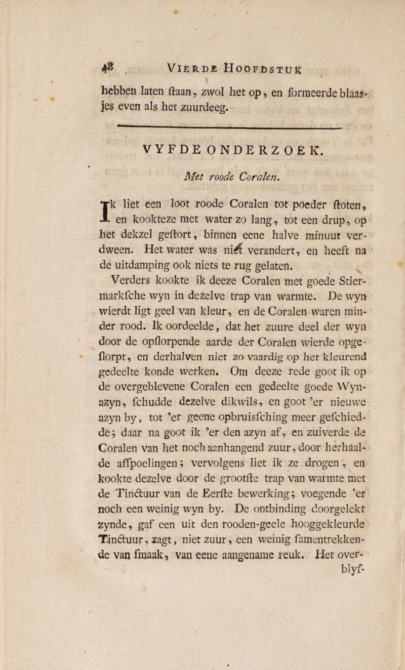 hebben laten ftaan, zwol het op, en formeerde blaas» jes even als het zuurdeeg. VYFDË ONDERZOEK. Met roode Coralen. Ik liet een loot roode Coralen tot poeder floten, en kookteze met waterzo lang, tot een drup, op het dekzel geftort, binnen eene halve minuut ver¬ dween. Het water was ni<$ verandert, en heeft na de uitdamping ook niets te rug gelaten. Verders kookte ik deeze Coralen met goede Stier- markfche wyn in dezelve trap van warmte. De wyn wierdt ligt geel van kleur, en de Coralen waren min¬ der rood. Ik oordeelde, dat het zuure deel der wyn door de opflorpende aarde der Coralen wierde opge- florpt, en derhalven niet zo vaardig op het kleurend gedeelte konde werken* Om deeze rede goot ik op de overgeblevene Coralen een gedeelte goede Wyn* azyn, fchudde dezelve dikwils, en goot ’er nieuwe azynby, tot ’er geene opbruisfching meer gefchied- de; daar na goot ik ’er den azyn af, en zuiverde de Coralen van het noch aanhangend zuur, door herhaal¬ de affpoelingen; vervolgens liet ik ze drogen, en kookte dezelve door de grootfte trap van warmte met de Tin&uur van de Eerfle bewerking; voegende ’er noch een weinig wyn by. De ontbinding doorgelekt zynde, gaf een uit den rooden-geele hooggekleurde Tin&uur, zagt, niet zuur, een weinig famentrekken- de van fmaak, van eene aangename reuk. Het over- - blyf-