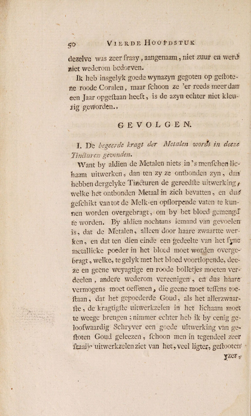 / Vierde Hoofdstuk dezelve was zeer fraay, aangenaam, niet zuur en weri niet wederom bedorven. Ik heb insgelyk goede wynazyn gegoten op geftote- ne roodc Coralen, maar fchoon ze ’er reeds meer dan een Jaar opgedaan heeft, is de azyn echter niet kleu ¬ rig geworden., GEVOLGE N. I. De begeerde kragt der Metalen wordt in deeze Tincturen gewonden. Want by aldien de Metalen niets in’s menfcheir lic¬ haam uitwerken, dan ten zy ze ontbonden zyn, dan hebben dergelyke Tincturen de gereedfte uitwerking / welke het ontbonden Metaal in zich bevatten, en dus' gefchikt van tot de Melk-en opflorpende vaten te kun¬ nen worden overgebragt, om by bet bloed gemengd te worden. By aldien nochtans iemand van gevoelen is, dat de Metalen, alleen door haare zwaartte wer¬ ken , en dat ten dien einde een gedeelte van het %ne metallieke poeder in het bloed moet worden overge-' bragt, welke, te gelyk met het bloed voortlopende, dee¬ ze en geCne weyagtige en roode bolletjes moeten ver-' deden , andere wederom vereen igerf, en das haare vermogens moet oefTenen > die geene moet tefTens toe- ftaan, dat het gepoederde Goud, als het allerzwaar- fte, de kragtigflc uitwerkzelen in het lichaam moet te weege brengen ; nimmer echter heb ik by eenig ge¬ loofwaardig Schryver een goede uitwerking van ge¬ floten Goud geleezeft, fchoon men in tegendeel zeer fbtaiW uitwerkzelen ziet van het, veel ligter, geftooten* yzer*