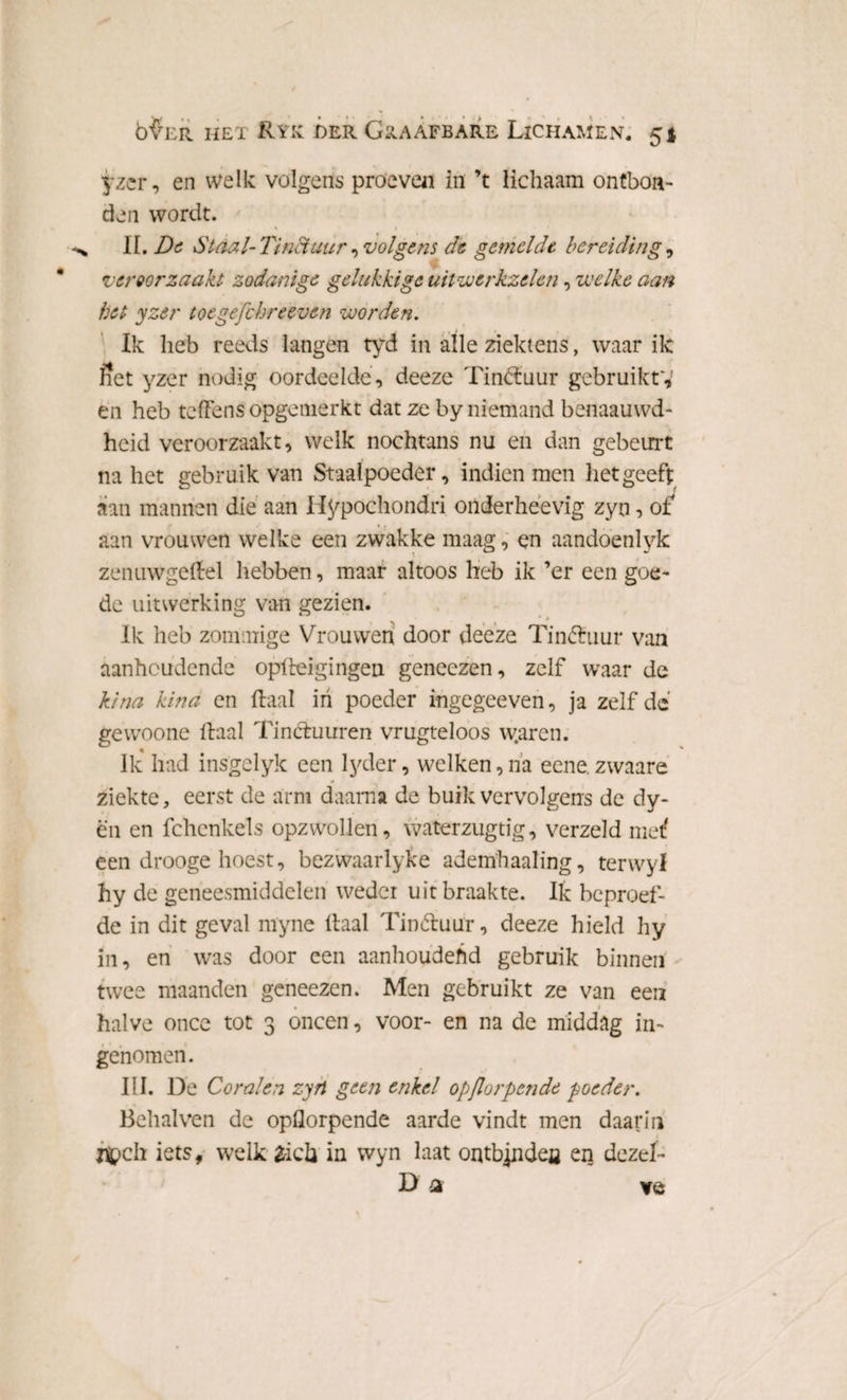 yzer, en welk volgens proeven in ’t lichaam ontbon¬ den wordt. * • i II. De Staal-Tinctuur^volgens dt gemelde bereiding, veroorzaakt zodanige gelukkige uitwerkzelen, welke aan het yzer toegefchreeven worden. Ik heb reeds langen tyd in alle ziektens, waar ilc Set yzer nodig oordeelde, deeze TimHuur gebruikty en heb tefFens opgemerkt dat ze by niemand benaauwd- heid veroorzaakt, welk nochtans nu en dan gebeurt na het gebru ik van Staalpoeder, indien men liet geeft aan mannen die aan Ifypochondri onderheevig zyn, of aan vrouwen welke een zwakke maag, en aandoenlyk zenuwgeHel hebben, maar altoos heb ik ’er een goe¬ de uitwerking van gezien. Ik heb zommige Vrouwen door deeze Tin&uur van aanhoudende opHeigingen geneezen, zelf waar de kina kina en Haal in poeder ingegeeven, ja zelfde gewoone Haal Tincfuuren vrugteloos w.arcn. Ik had insgelyk een lyder, welken,na eene.zwaare ziekte, eerst de arm daarna de buik vervolgens dc dy- ën en fchcnkels opzwollen, waterzugtig, verzeld metf een drooge hoest, bezwaarlyke ademhaaling, terwyl hy de geneesmiddelen weder uit braakte. Ik beproef¬ de in dit geval nïyne Haal Tinótuur, deeze hield hy in, en was door een aanhoudend gebruik binnen * twee maanden geneezen. Men gebruikt ze van een halve once tot 3 oneen, voor- en na de middag in¬ genomen. III. De Coralen zyn geen enkel opjlorpende poeder. Behalven de opflorpende aarde vindt men daarin nt>ch iets, welk tïoh in wyn laat ontbinden en deze!- D a ve
