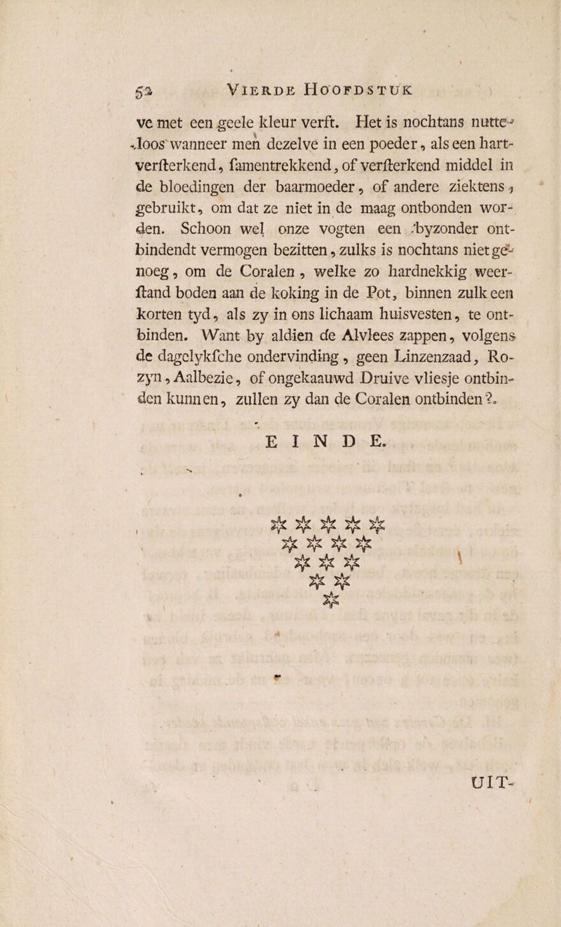ve met een geele kleur verft. Het is nochtans nutte j Hoos wanneer men dezelve in een poeder, als een hart- verffcerkend, famentrekkend, of verfterkend middel in de bloedingen der baarmoeder, of andere ziektens ? gebruikt, om dat ze niet in de maag ontbonden wor¬ den. Schoon wel onze vogten een /byzonder ont- bindendt vermogen bezitten, zulks is nochtans niet ge¬ noeg , om de Coralen , welke zo hardnekkig weer- fland boden aan de koking in de Pot, binnen zulk een korten tyd, als zy in ons lichaam huisvesten, te ont¬ binden. Want by aldien de Alvlees zappen, volgens de dagelykfche ondervinding, geen Linzenzaad, Ro- zyn, Aalbezie, of ongekaauwd Druive vliesje ontbin¬ den kunnen, zullen zy dan de Coralen ontbinden% EINDE. ïjjï 5^ ïfc & UIT- /