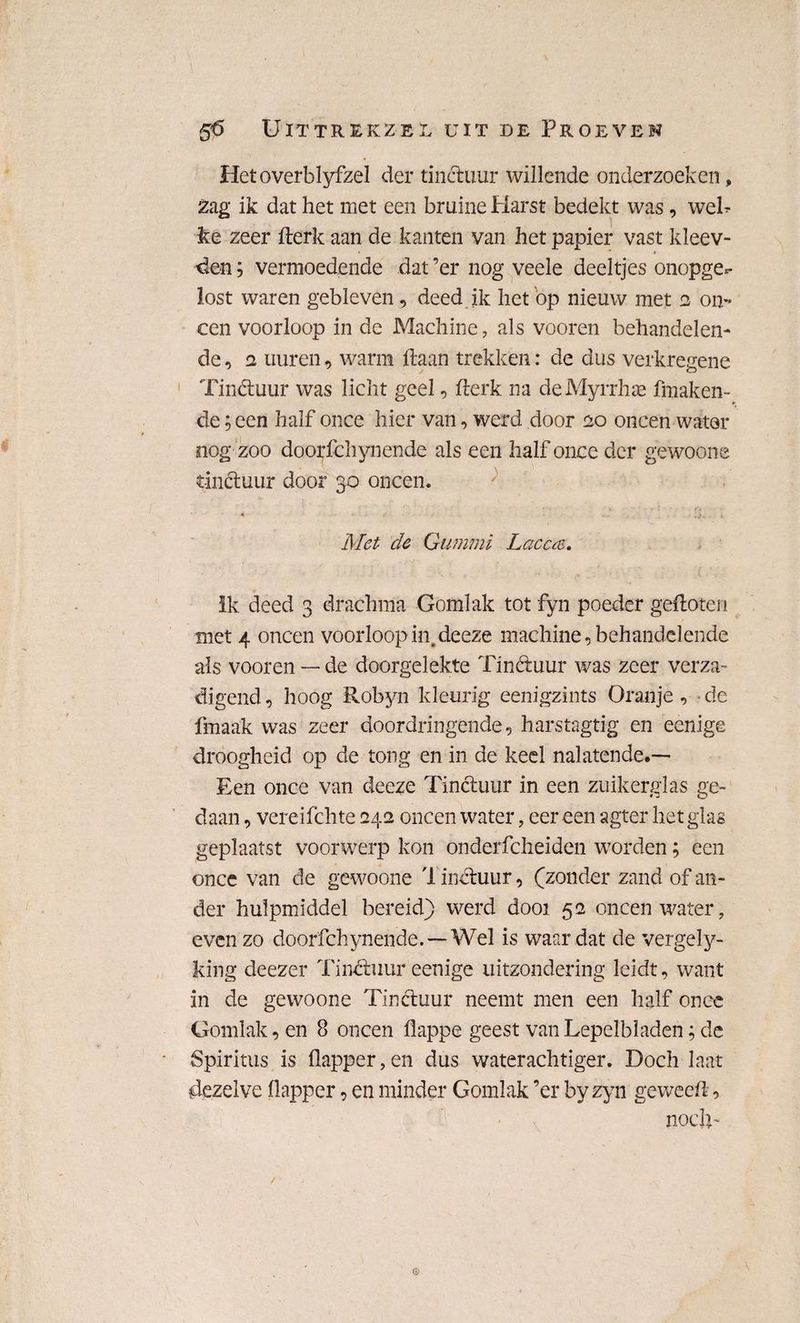 Hetoverblyfzel der tinctuur willende onderzoeken, 2ag ik dat het met een bruine Harst bedekt was, weh ke zeer fterk aan de kanten van het papier vast kleev- • * * den; vermoedende dat ’er nog veele deeltjes onopge*- lost waren gebleven, deed ik het op nieuw met 2 on¬ een voorloop in de Machine, als vooren behandelen¬ de , 2 uuren, warm liaan trekken: de dus verkregene Tinctuur was licht geel, fterk na de Myrrhae fmaken- de; een half once hier van, werd door 20 oneen water oog zoo doorfchynende als een half once der gewoone tinctuur door 30 oneen. * . i Met cle Gummi Lacccs. ik deed 3 drachma Gomlak tot fyn poeder gefloten met 4 oneen voorloop in.deeze machine, behandelende als vooren — de doorgelekte Tinétuur was zeer verza¬ digend , hoog Röbyn kleurig eenigzints Oranje, - de fmaak was zeer doordringende, harstagtig en eenige droogheid op de tong en in de keel nalatende.— Een once van deeze Tinctuur in een zuikerglas ge¬ daan , vereifchte 242 oneen water, eer een agter het glas geplaatst voorwerp kon onderfcheiden worden; een once van de gewoone 1 inctuur, (zonder zand of an¬ der hulpmiddel bereid) werd dooi 52 oneen water, evenzo doorfchynende. —Wel is waar dat de vergely- king deezer Tinétuur eenige uitzondering leidt, want in de gewoone Tinctuur neemt men een half once Gomlak, en 8 oneen flappe geest van Lepelbladen; de Spiritus is flapper, en dus waterachtiger. Doch laat dezelve flapper, en minder Gomlak ’er by zyn geweeft, noch- G