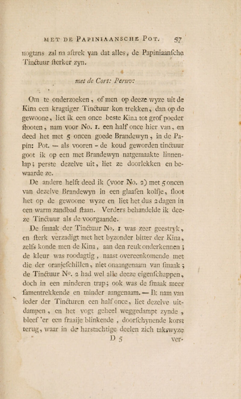MET DE PaPINIAANSCHE POT. nogtans zal na aftrek van dat alles, de Papiniaanfche Tinctuur fterker zyn. met de Cort: Pcrirj: * Om te onderzoeken , of men op deeze wyze uit de Kina een kragtiger Tinctuur kon trekken, dan op de gewoone, liet ik een once beste Kina tot grof poeder flooten, nam voor No. i. een half once hier van, en deed het met 5 oneen goede Brandewyn , in de Pa¬ pin: Pot. — als vooren - de koud geworden tinétuur goot ik op een met Brandewyn natgemaakte linnen- lap; perste dezelve uit, liet ze doorlekken en be¬ waarde ze. De andere helft deed ik (voor No. 2) met 5 oneen van dezelve Brandewyn in een glaafen kolfje, floot het op de gewoone wyze en liet het dus 2 dagen in een warm zandbad ftaan. Verders behandelde ik dce- ze Tinctuur als de voorgaande. De fmaak der Tinctuur No. 1 was zeer geestryk, en fterk verzadigt met het byzonder bitter der Kina, zelfs konde men de Kina, aan den reuk onderkennen 5 de kleur was roodagtig , naast overeenkomende met die der oranjefchillen, niet onaangenaam van fmaak; de Tinétuur N°. 2 had wel alle deeze eigenfehappen, doch in een minderen trap; ook was de fmaak meer famentrekkendc en minder aangenaam. — Ik nam van ieder der Tincturen een half once, liet dezelve uit¬ dampen , en het vogt geheel weggedampt zynde , bleef ’er een fraaije blinkende , doorfchynende korst terug, waar in der harstachtige deelen zich takswyzc