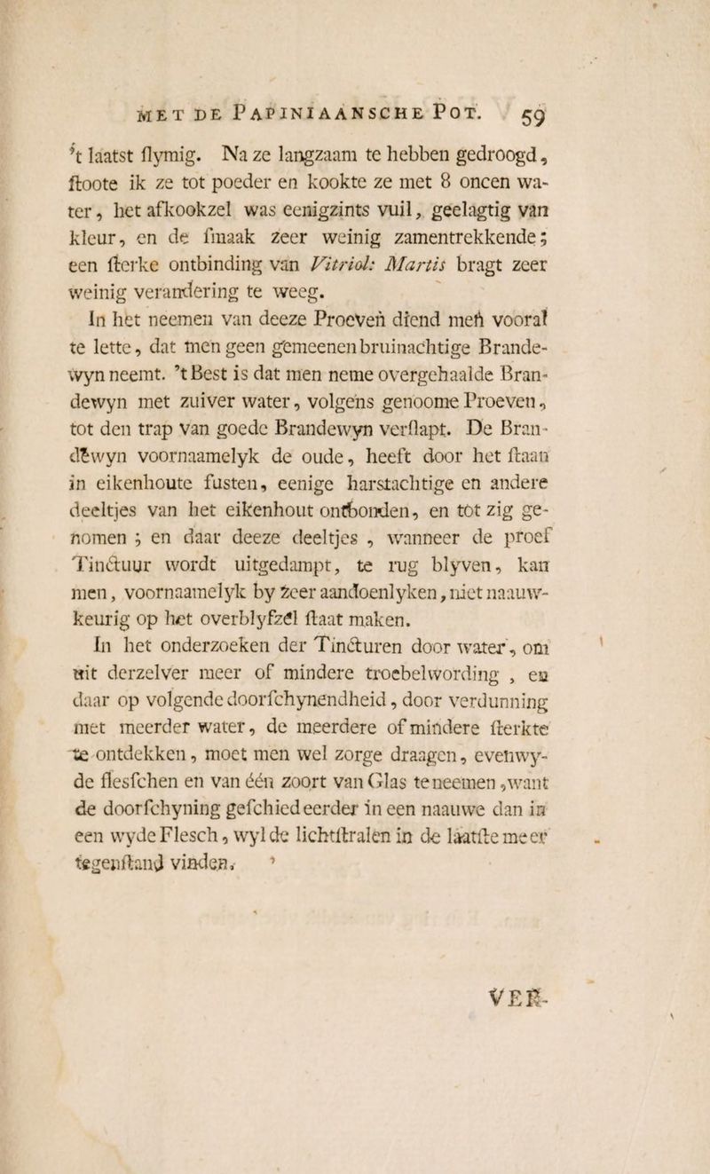 *t laatst flymig. Na ze langzaam te hebben gedroogd, ftoote ik ze tot poeder en kookte ze met 8 oneen wa¬ ter, het afkookzel was eenigzints vuil, geelagtig van kleur, en de fmaak zeer weinig zamentrekkende; een fterke ontbinding van Vitriol: Martis bragt zeer weinig verandering te weeg. In het neemen van deeze Proeven diend mefi vooral te lette, dat men geen gemeenenbruinachtige Brande- wyn neemt. ’tBest is dat men neme overgehaalde Bram dewyn met zuiver water, volgens genoome Proeven, tot den trap van goede Brandewyn verflapt. De Bran • dëwyn voornaamelyk de oude, heeft door het (laan in eikenhoute fusten, eenige harstachtige en andere deeltjes van het eikenhout ontbonden, en töt zig ge¬ nomen ; en daar deeze deeltjes , wanneer de proef Tinctuur wordt uitgedampt, te rug blyven, kan men, voornaamelyk by £eer aandoenlyken, niet naauw- keurig op het overblyfzél Haat maken. In het onderzoeken der Tinéturen door water , om wit derzelver meer of mindere troebel wording , ea daar op volgende doorfchynendheid, door verdunning niet meerder water, de meerdere of mindere frerkte te ontdekken, moet men wel zorge draagen, evenwy- de flesfchen en vanéén zoort van Glas te neemen, want de doorfchyning gefchied eerder in een naauwe dan in een vvydeFlesch, wylde lichtllralen in de laatftemeer tegenftanj vinden. VER-