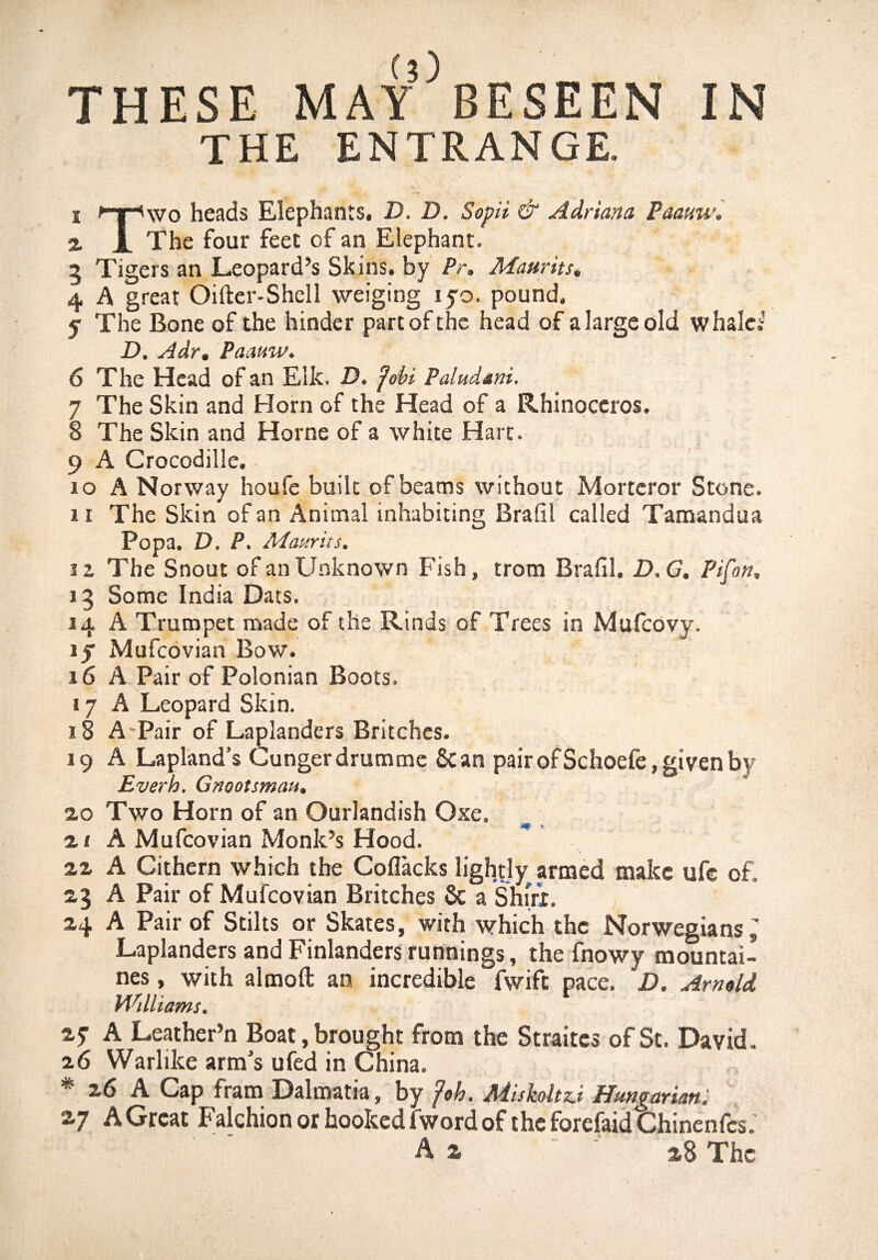 THE ENTRANGE. i ^Tpwo heads Elephants. D. D. Sopii & Adriana Paattw. % I The four feet of an Elephant, 5 Tigers an Leopard’s Skins, by Pr. Maurits. 4 A great Oifter-Shell weiging iyo. pound. y The Bone of the hinder part of the head of a large old whale! D. Adr. Paauw. 6 The Head of an Elk. D. fobi Paludtni. 7 The Skin and Horn of the Head of a Rhinoceros. 8 The Skin and Horne of a white Hart. 9 A CrocodilJe. xo A Norway houfe built of beams without Morteror Stone. i i The Skin of an Animal inhabiting Brafil called Tamandua Popa. D, P. Maurits. 12 The Snout of an Unknown Fish, trom Brafil. D.G. Pifon, j 5 Some India Dats. 14 A Trumpet made of the Rinds of Trees in Mufcovy. if Mufcovian Bow. 16 A Pair of Polonian Boots. 17 A Leopard Skin. 18 A Pair of Laplanders Britches. 19 A Lapland’s Cungerdrumme Scan pair ofSchoefe, given by Everh, Gnootsmau, 2,0 Two Horn of an Ourlandish Oxe. 21 A Mufcovian Monk’s Hood. 22 A Cithern which the Coflacks lightly armed make ufe of. 23 A Pair of Mufcovian Britches 6c a Shirt. 24 A Pair of Stilts or Skates, with which the Norwegians Laplanders and Finlanders runnings, the fnowy mountai¬ ns , with almoft an incredible fwift pace. D, Arnold Militants. Zf A Leather’n Boat, brought from the Straites of St. David. 26 Warlike arm’s ufed in China. * 26 A Cap fram Dalmatia, by fob. Mishlnj Hungarian: 27 A Great Falchion or hooked fword of the forefaid Chinenfes.’ A z '' 28 The