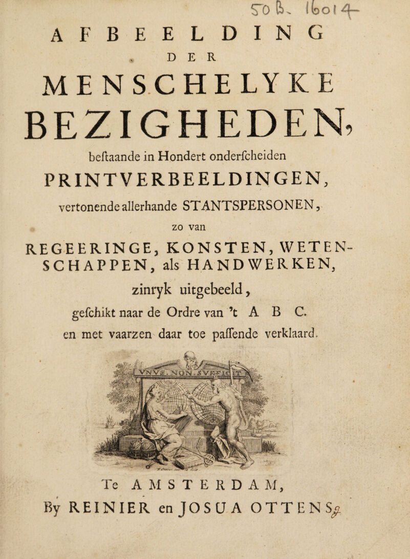 SI) Cu IboljSf- AFBEELDING DER MENSCHELYKE BEZIGHEDEN, beftaande in Hondert onderfcheiden PRINTVERBEELDINGEN, / vertonende allerhande STANTSPERSONEN, zo van REGEERINGE, KONSTEN, WETEN¬ SCHAPPEN, als HANDWERKEN, zinryk uitgebeeld, gefchikt naar de Ordre van ’t A B C. en met vaarzen daar toe paffende verklaard. Te AMSTERDA M, By REI N IER enJOSUA OTTENS;