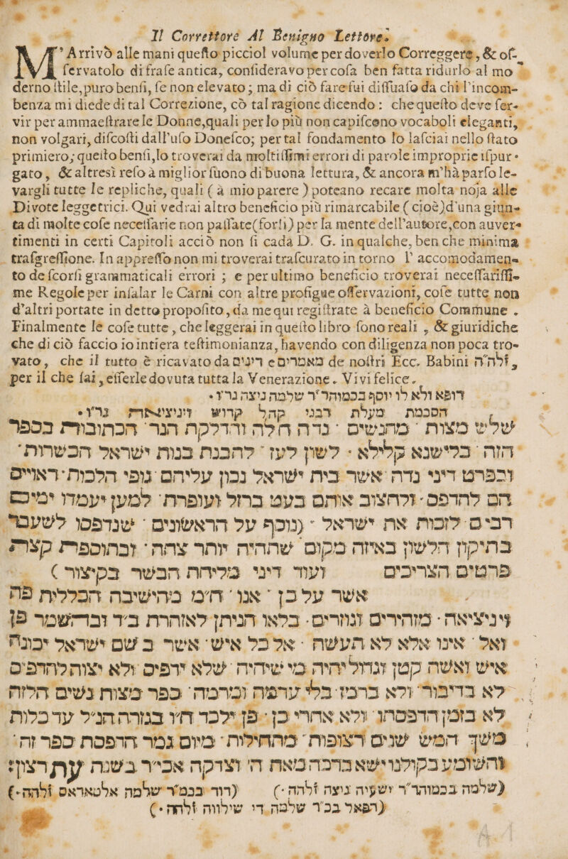 Sd sila 4%. a —* וד‎ 1 -י‎ % 7° Arrivò alle mani queftopicciol volume per do veli Corresgere, &amp; of . fervatolo difrafe antica, confideravo per cofa ben fatta ridurlo-al mo % o. derno itile, puro benfi, fe non elevato; ma di ciò farefui diffirafo da 7 i - benza mi diede di tal Correzione, cò tal ragione dicendo: chequefto deve fer. © = > vir perammaeftrare le Donne, quali perlo più non capifceno vocaboli eleganti,® non volgari, difcofti dall’ufo Donefco; pertal fondamento lo lafciai nello ftato primiero; queito benfi,lo troverai da moltillimi errori di parole improprie ifpur - gato, &amp;altresì relo ג‎ miglior fuono di buona lettura, &amp; ancora m’hà parfole- | vargli tutte 16 repliche, quali (è mio parere ( poteano recare molta:noja alle © .Divote leggetrici. Qui vedrai altro beneficio più rimarcabile ( cioè)d'una giune = tadi moltecofe necetfarie non pafl'ate(forli) per la mente dell’autore,con auvere timenti in certi Capitoli acciò non fi cada D. G. inqualche, ben che minima è . trafgreffione. In appreffonon mitroveraitrafcurato intorno 1 accomodamene . | to de fcorfì granamaticali errori ; e perultimo beneficio troverai neceffariffi. | me Regole per infalar le Carni con altre profigue offervazioni, cofe tutte non | d’altri portate in dette propofito, da me qui regiftrate à beneficio Commune . Finalmente 16 cofe tutte, che leggerai in queto libro fonoreali , &amp; giuridiche Fg Po) + י‎ che di ciò faccio iointiera teftimonianza, havendo con diligenza. non poca tro» . vato, che il tutto è ricavato da די'ם‎ e מאמרים‎ de noftri Ecc. Babini ,לה ה‎ per il che fai, efferle dovuta tutta la Venerazione. Vivi felice. | 1 7 24- TE שלמה‎ 1 imgpaapn דופא ולא לו‎ 20 +י‎ > *ץרנ הסכמת מעלת דבני קהל קוש ונוצשתר?‎ ? והדלקת הנר הכתובורת בספר‎ mon מחנשים = נדה‎ mo oo > הזה כלישנא קלילא : לשון לעז' קהבנת בנות ישראל הכשהות‎ | וכפרט דיני נדה'אשר כית ישראל נכון עליהם גופי הלכות-ראוייס > הם לחדפס: זקהצוב אוהם בעט ברזל ועופרת' למען יעמדו ימיסם רבים לזכות את ישראל * (נוכף על הראשונים + שנדפסו לשעבר, ּ בתיקון הלשון באיזה מקום שההיה יותר nos‏ זבהוספר: קצר; פרטים הצריכים ועוד דיני מליחת הבשר בקיצור 6 > “RR‏ אשר JIN‏ אנו: ח'מ מהישיבה הפללית פת ויניציאה : מזהירים DMI‏ בלאו הניתן לאזהרת TI‏ וברקשמר פן - ואל \ אינו אלא לא תעשת = אל כל איש אשר ב שם ישראל יכבונה איש ואשה קטן וגדוליחיה מי שיהיה ‏ שלא זרפיס ולא יצוהלחחפים | ]לא בדיבור' ולא ברמז בלי ערפה ומרמה' כפר מצות נשים הלזה > לא בזמןהדפסתן. ולא אהרי כן<.פן ילכד IT‏ במרה הניל ערכלות. = משך המש שנים רצופות מהחילות ' מיום גמר ההפסת MODO‏ %השומע בקולנוישא ברכה מאה ה' וצרקה אכי'ר בשנה עת רצון? (שרמה בכמוהר'ר ושעיה גיצה +להה % (רור Yosa‏ שרמה אלטאראס bi‏ € » = (תפאר בכ'ר שלטה.די שילווה Cenni‏ 3 e . i , ₪. 08 0 ה‎ 0% 4 .% » bien, + | | » sw \ . 4 עדי‎