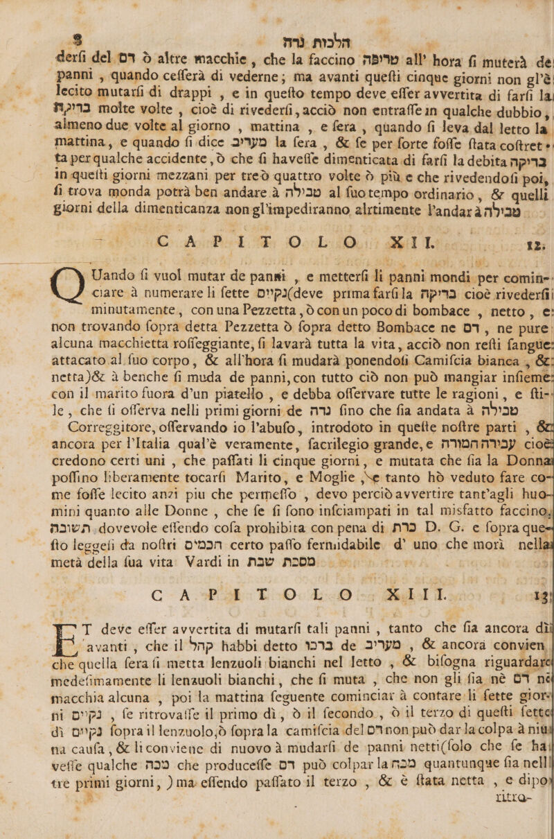 derfi del דם è altre macchie, che la faccino טריפה all’ hora fi muterà 6 panni , quando cefferà di vederne; ma avanti quefti cinque giorni non gl’'è lecito mutarfi di drappi , e in quefto tempo deve effer avvertita di farfì la בריקת molte volte , cioè di rivederfi, acciò non entraffe in qualche dubbio; almeno due volte al giorno , mattina , e fera , quando fi leva dal letto la. | mattina, e quando fi:dice מעריב la fera, & fe per forte foffe Mata coftret + ta perqualche accidente , © che ₪ haveffe dimenticata di farli la debita בריקה in.quelti giorni mezzani per treò quattro volte 5 più e che rivedendofi poi, fi trova monda potrà ben andare טבילה ג al fuotempo ordinario , 8 quelli giorni della dimenticanza non gl’impediranno alrtimente 130031 מבילה FAO Ad ה Derbi Ge iii ciare à numerare li fette 6ש66)נקיום prima farlila בריקה cioè rivederfii | minutamente, conuna Pezzetta, ò conun poco di 0010406 , netto, e: non trovando fopra detta Pezzetta è fopra detto Bombace ne 03, ne pure: alcuna macchietta roffeggiante, fi lavarà tutta la vita, acciò non refti fangue attacato al סט corpo, & all'hora fi mudarà ponendofi Camifcia bianca ., 86 netta)8 à benche fi muda de panni, con tutto ciò non può mangiar infieme con il marito fuora d’un piatello , e debba offervare tutte le ragioni, e fti- le; che fi offerva nelli primi giorni de mm fino che fia andata à טבילה Correggitore, offervando io l’abufo, introdoto in quefte noftre parti , & ancora per l’Italia qual'è veramente, facrilegio grande, 6 עבירה המורה 6% credono certi uni , che paffati li cinque giorni, e mutata che fia la Donna poffino liberamente tocarfi Marito, e Moglie ,\e tanto hò veduto fare co me foffe lecito anzi piu che permeffo , devo perciò avvertire tant’agli huo mini quanto alle Donne , che fe fi fono infciampati in tal misfatto faccino, nnvn.dovevole effendo cofa prohibita con pena di כרת D. G. 6 fopra que= fto leggeti da noftri הכמים certo paffo fermidabile. d’ uno che morì nella: metà della fua vita: Vardi in ממסכת שבת 0 3 O e er 050001 pe | T deve effer avvertita di mutarfi tali panni, tanto che fia ancora dì ‘avanti ;j che il קהל habbi detto ברכו de מעריב & ancora convien | che quella fera fi metta lenzaoli bianchi nel letto , & bifogna riguardara medefimamente li lenzuoli bianchi, che fi muta , che non gli fia nè 09 ₪ macchia alcuna , poi la mattina feguente cominciar à contare: li fette giore ni נקיים , fe ritrovaffe il primo dì, d il fecondo, è il terzo di quetti fette dì נקיים fopra il lenzuolo;ò fopra la camifcia.del חספ רס può darla colpa 8 שת na caufa , & liconviene di nuovo ג mudarfi de panni netti(folo che fe ‘ha; veffe qualche n39 che produceffe דם può colpar la מכח quantunque fia nelll tré primi giorni, ) ma:effendo paffato il terzo , & è ftata netta , e dipo : ritre- |