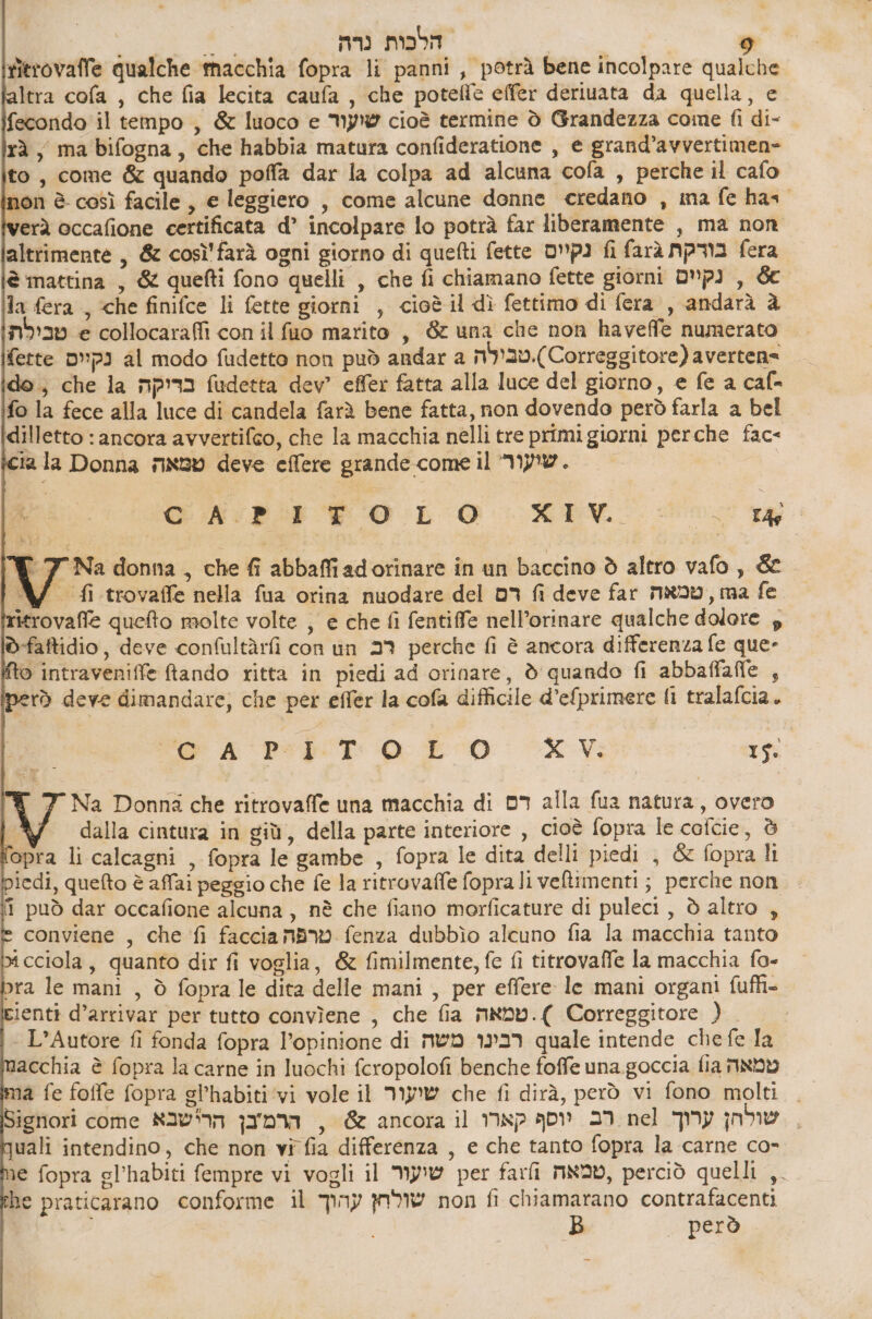 ritrovafle qualche macchia fopra li panni, potrà bene incolpare qualche ltra cofa , che fia lecita caufa , che potelle effer deriuata da quella, 6 fecondo il tempo , & luoco e שועור cioè termine 0 Grandezza come fi di- rà, ma bifogna, che habbia matura confideratione , 6 grand’avvertimen= to, come & quando poffa dar la colpa ad alcuna cofa , perche il cafo non è così facile, e leggiero , come alcune donne credano , ma fe has. erà occafione certificata d’ incolpare lo potrà far liberamente , ma non altrimente , & così farà ogni giorno di quefti fette נקיום fi farà בורקת fera è mattina , & quefti fono quelli , che fi chiamano fette giorni נקיים , & la fera , <he finifce li fette giorni , cioè il dì fettimo di fera , andarà 3 טבילת e collocaraffi con il fuo marito , 8 una che non haveffe numerato fette נקיים al modo fudetto non può andar a n'y20.(Correggitore) avertena do; che la בריקה fudetta dev’ effer fatta alla luce del giorno, e fe a caf- fo la fece alla luce di candela farà bene fatta, non dovendo però farla a bel dilletto : ancora avvertifco, che la macchia nelli tre primi giorni perche fac- cia la Donna טמאה deve 6066 grande come il שועור . ₪ Hi :ת.א 60 2 0% sc rg W. 7 Na donna , che 6 abbaffiadorinare in un baccino è altro vafo, & W fi trovaffe nella fua orina nuodare del 3 fi deve far גמו, טמאה fe itrovaffe quefto molte volte , e che fi fentiffe nell’orinare qualche dolore ₪ ©-faftidio, deve confultàrfi con un 29 perche fi è ancora differenza fe que- o intraveniffe fando ritta in piedi ad orinare, è quando fi abbaffafle , erò deve dimandare; che per effer la cofa difficile d’efprimere fi tralafcia. Pr 4 Pip 0 20 XV: 15. % 7 Na Donna che ritrovaffe una macchia di דם alla fua natura, overo 0 dalla cintura in giù, della parte interiore , cioè fopra le coicie, è opra li calcagni , fopra le gambe , fopra le dita delli piedi , & fopra li 1001, quefto è affai peggio che fe la ritrovaffe foprali veltimenti; perche non fi può dar occafione alcuna, nè che fiano morficature di puleci , è altro , conviene , che fi faccia טרפה fenza dubbìo alcuno fia la macchia tanto x cciola, quanto dir fi voglia, & fimilmente, fe fi titrovaffe la macchia fo- pra le mani , è fopra le dita delle mani , per effere le mani organi fufli- Eienti d’arrivar per tutto conviene , che fia טמאה .) Correggitore ) | L’Autore fi fonda fopra 6מסוחוקסי1 di משה 1929 quale intende che fe la acchia è fopra la carne in luochi fcropolofi benche foffe una goccia fia טמאה 1a fe foffe fopra sl’habiti ‘vi vole il שיעור che fi dirà, però vi fono molti | Signori come הרמ'בן הרישבא , = 65 ancora il רב יוסף קארו nel שולחן ערוך \ uali intendino, che non vi fia differenza , e che tanto fopra la carne co- ie fopra gl’habiti fempre vi vogli il MPW per farli NNO, perciò quelli ,. he praticarano conforme il שולחץ עהוך non fi chiamarano contrafacenti | B però
