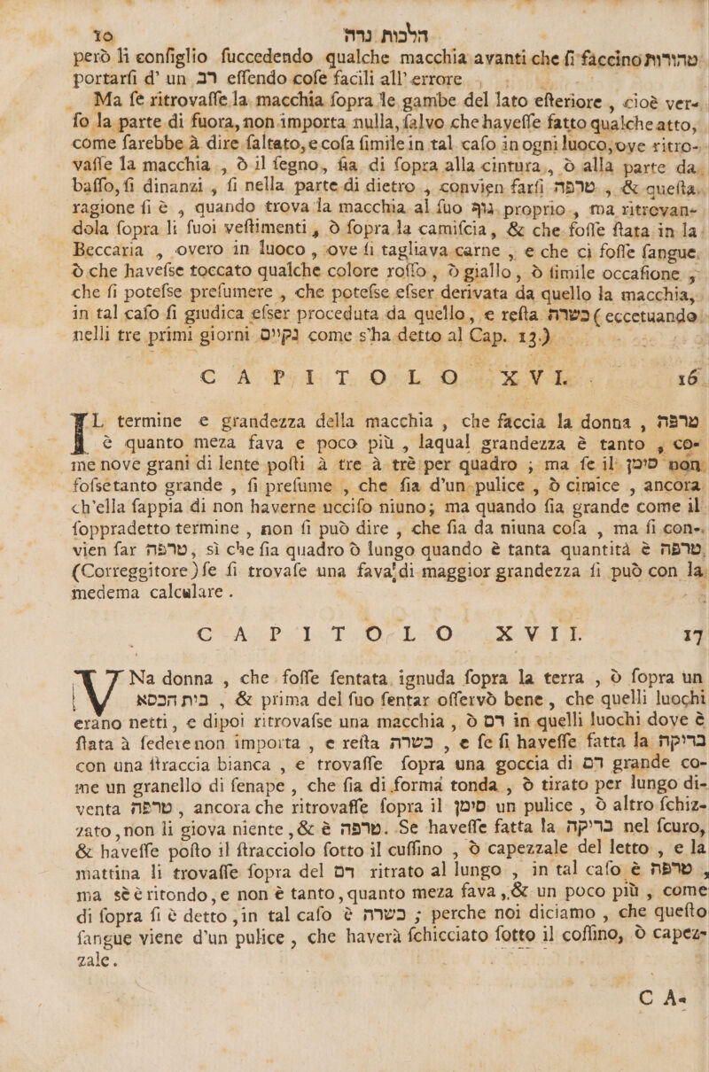 però li eonfiglio fuccedendo qualche macchia 273051 606 fi faccino טהורות‎ portarfi 6' un 29 effendo 60/6 facili all'errore. |. |. | ._ Ma fe ritrovaffe.la. macchia fopra le, gambe del lato efteriore , cioè vere fo la parte.di fuora, non importa nulla, falvo che haveffe fatto qualche atto; come farebbe. à dire faltato, e.cofa fimilein tal. cafo inogniluoco;oye ritro-. vaffe la macchia., è il fegno, fia di fopra alla cintura,, 5 3112 parte da. baffo, fi dinanzi, fi nella. parte.di 0600 , convien farfi טרפה‎ , &amp;quefta,. ‘ragione 1 6 , quando trova la macchia. al fuo -גוף‎ proprio., ma ritrevane. dola fopra li fuoi veftimenti,, ò fopra.la camifcia, &amp; che.fofle Rata in la: Beccaria , vero in luoco, sove fi tagliava carne ,, € che ci fofle fangue, è che havefse toccato qualche colore rofto, d giallo, ò fimile occafione ; che fi potefse prefumere , che potefse efser derivata da quello la macchia; in tal cafo fi giudica efser proceduta da quello, 6 2604 כשרה‎ ) 660000000 nelli tre primi giorni נקיים.‎ come sha. detto al Cap. 13.) SRO ₪ Pyi .ד‎ RA Lo 1, termine e grandezza della macchia , che faccia la donna , טרפה‎ è quanto meza fava e poco più , laqual grandezza è tanto ; co- me nove grani di lente polti ב‎ tre 4 trè:per quadro ; ma fe il חסם סימן‎ fofsetanto grande , fi prefume , che fia d’un-pulice , ל‎ cimice , ancora ch’ella fappia di non haverne uccifo niuno; ma quando fia grande come il foppradetto termine , non fi può dire ; che fia da niuna cofa , ma fi.con». vien far טרפה‎ , sì che fia quadro 0 iungo quando è tanta quantità 6 טרפה‎ (Correggitore )fe 11 trovafe una fava!di maggior grandezza fi può con la. medema calculare . | de CTD LOL 17 Na donna , che. foffe fentata ignuda fopra la terra , 0 fopra un | בית הכסא‎ , &amp; prima del fuo fentar offervò bene, che quelli luochi erano netti, e dipoi ritrovafse una macchia , ò רם‎ in quelli luochi dove è flata è federenon importa , 6 reîta כשרה‎ , 6 fe fi haveffe fatta la בריקה‎ con una ftraccia bianca , 6 trovaffe fopra una goccia di דם‎ grande co- me un granello di fenape , che fia di forma tonda, è tirato per lungo di- venta טרפה‎ , ancora che ritrovaffe fopra il סימן‎ un pulice , è altro fchiz- zato , non li giova niente, &amp; è now. Se haveffe fatta בריקה ג!‎ nel fcuro, &amp; haveffe pofto il Rracciolo fotto il cuffino , 0 capezzale del letto, e la mattina li trovaffe fopra del dn ritrato al lungo , in tal cafo è טרפה‎ \ 1a sè è ritondo, e non è tanto, quanto meza fava 66 un poco più, come di fopra fi è detto jin tal cafo è כשרה‎ ; perche noi diciamo , che quefto fangue viene d'un pulice , che haverà fchicciato fotto il coflino, 0 capez 2316 . | | CA